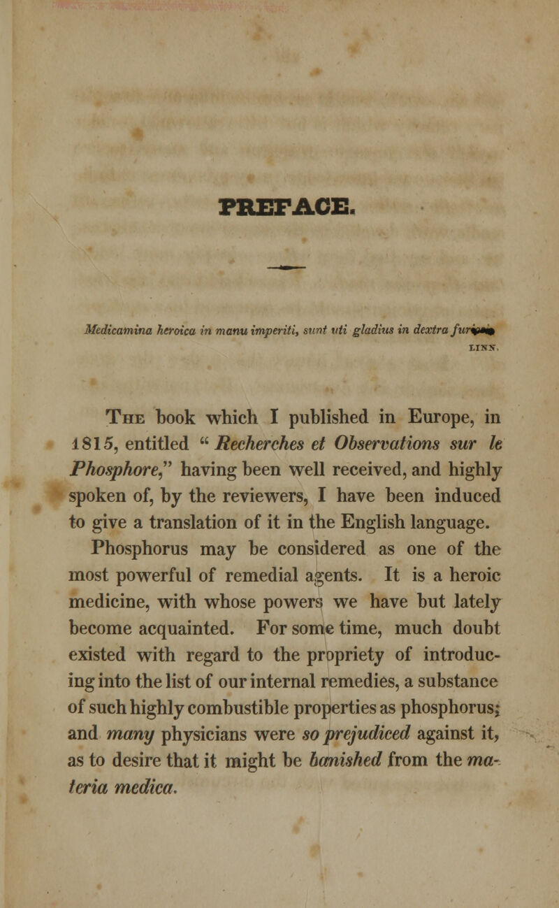 PREFACE. Medicamina heroica in manu imperiti, stint uti gladius in dextra furq*m The book which I published in Europe, in 1815, entitled  Reeherches et Observations sur It Phosphore having been well received, and highly spoken of, by the reviewers, I have been induced to give a translation of it in the English language. Phosphorus may be considered as one of the most powerful of remedial agents. It is a heroic medicine, with whose powers we have but lately become acquainted. For some time, much doubt existed with regard to the propriety of introduc- ing into the list of our internal remedies, a substance of such highly combustible properties as phosphorus; and many physicians were so prejudiced against it, as to desire that it might be banished from the ma- teria mediea.