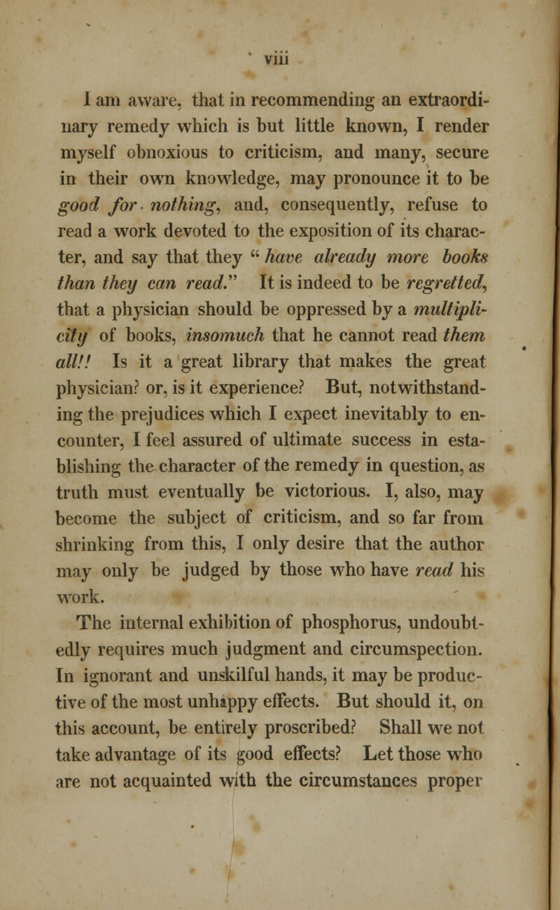 Vlll 1 am aware, that in recommending an extraordi- nary remedy which is but little known, I render myself obnoxious to criticism, and many, secure in their own knowledge, may pronounce it to be good for nothing, and, consequently, refuse to read a work devoted to the exposition of its charac- ter, and say that they  have already more hooks than they can read. It is indeed to be regretted, that a physician should be oppressed by a multipli- city of books, insomuch that he cannot read them all!! Is it a great library that makes the great physician? or, is it experience? But, notwithstand- ing the prejudices which I expect inevitably to en- counter, I feel assured of ultimate success in esta- blishing the character of the remedy in question, as truth must eventually be victorious. I, also, may become the subject of criticism, and so far from shrinking from this, I only desire that the author may only be judged by those who have read his work. The internal exhibition of phosphorus, undoubt- edly requires much judgment and circumspection. In ignorant and unskilful hands, it may be produc- tive of the most unhappy effects. But should it, on this account, be entirely proscribed? Shall we not take advantage of its good effects? Let those who are not acquainted with the circumstances proper