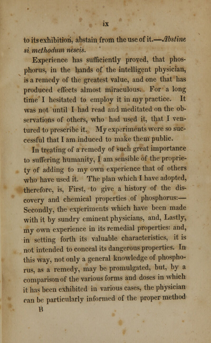 to its exhibition, abstain from the use of it.—Abstine si methodum nescis. Experience has sufficiently proved, that phos- phorus, in the hands of the intelligent physician, is a remedy of the greatest value, and one that has produced effects almost miraculous. For a long time'I hesitated to employ it in my practice. It was not until I had read and meditated on the ob- servations of others, who had used it, that I ven- tured to prescribe it. My experiments were so suc- cessful that I am induced to make them public. In treating of a remedy of such great importance to suffering humanity, I am sensible of the proprie- ty of adding to my own experience that of others who have used it. The plan which I have adopted, therefore, is, First, to give a history of the dis- covery and chemical properties of phosphorus:— Secondly, the experiments which have been made with it by sundry eminent physicians, and, Lastly, my own experience in its remedial properties: and, in setting forth its valuable characteristics, it is not intended to conceal its dangerous properties. In this way, not only a general knowledge of phospho- rus, as a remedy, may be promulgated, but, by a comparison of the various forms and doses in which it has been exhibited in various cases, the physician ran be particularly informed of the proper method