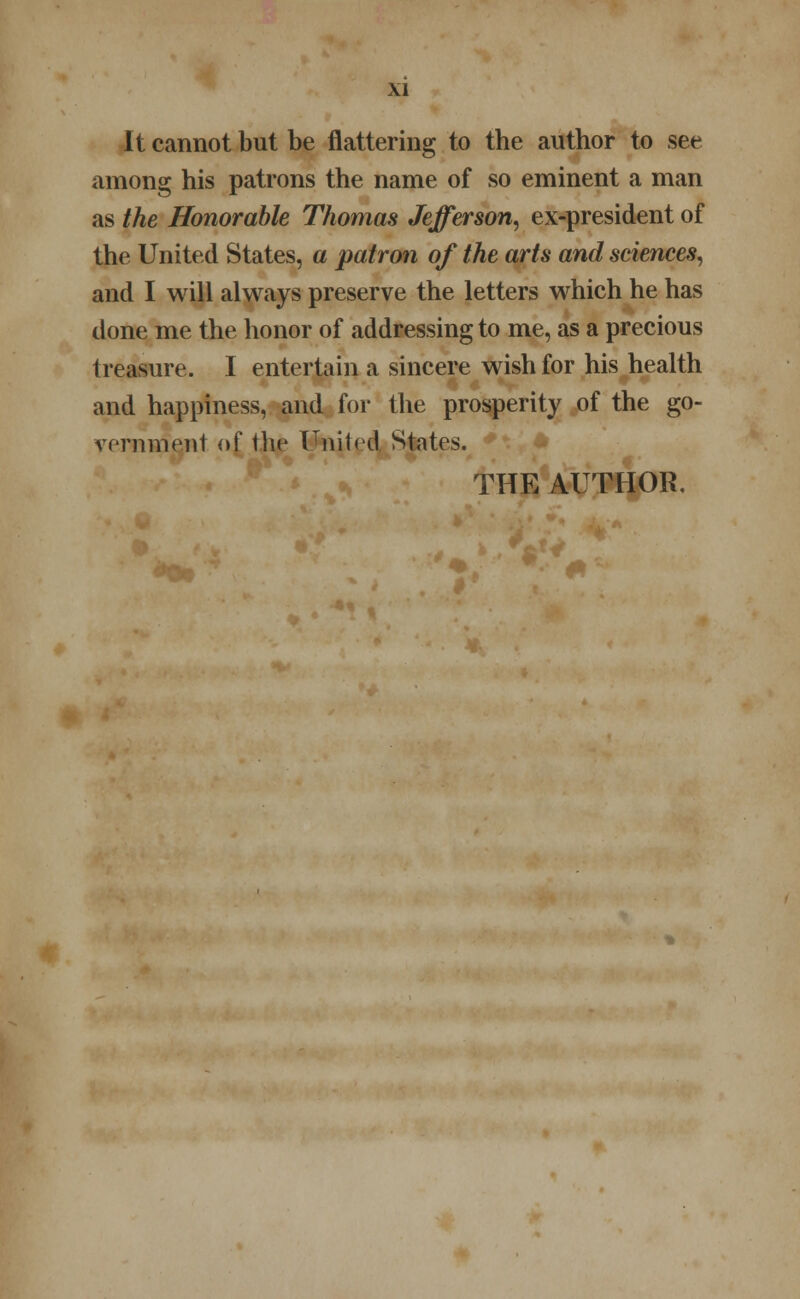 It cannot but be flattering to the author to see among his patrons the name of so eminent a man as the Honorable Thomas Jefferson, ex-president of the United States, a patron of the arts and sciences, and I will always preserve the letters which he has done me the honor of addressing to me, as a precious treasure. I entertain a sincere wish for his health and happiness, and for the prosperity of the go- vernment of the United States. THE AUTHOR,