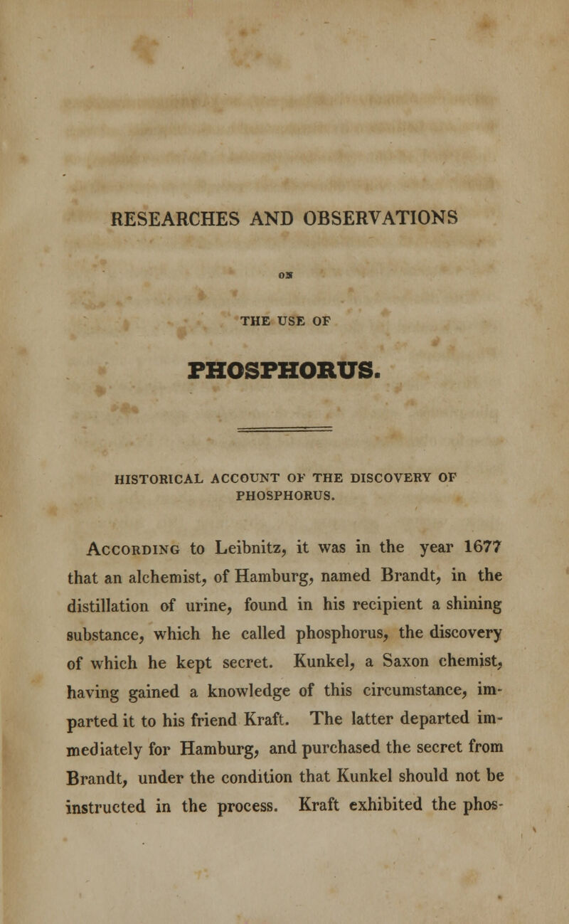 RESEARCHES AND OBSERVATIONS THE USE OF PHOSPHORUS. HISTORICAL ACCOUNT OF THE DISCOVERY OF PHOSPHORUS. According to Leibnitz, it was in the year 1677 that an alchemist, of Hamburg, named Brandt, in the distillation of urine, found in his recipient a shining substance, which he called phosphorus, the discovery of which he kept secret. Kunkel, a Saxon chemist, having gained a knowledge of this circumstance, im- parted it to his friend Kraft. The latter departed im- mediately for Hamburg, and purchased the secret from Brandt, under the condition that Kunkel should not be instructed in the process. Kraft exhibited the phos-