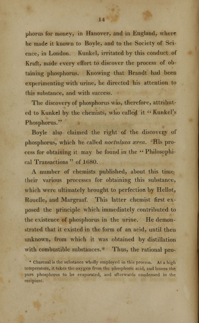 phorus for money, in Hanover, and in England, where he made it known to Boyle, and to the Society of Sci- ence, in London. Kunkel, irritated by this conduct of Kraft, made every effort to discover the process of ob- taining phosphorus. Knowing that Brandt had been experimenting with urine, he directed his attention to this substance, and with success. The discovery of phosphorus was, therefore, attribut- ed to Kunkel by the chemists, who called it  Kunkel's Phosphorus. Boyle also claimed the right of the discovery of phosphorus, which he called noctuluca xrea. His pro- cess for obtaining it may be found in the  Philosophi- cal Transactions  of 1680. A number of chemists published, about this time; their various processes for obtaining this substance, which were ultimately brought to perfection by Hellot, Rouelle, and Margraaf. This latter chemist first ex- posed the principle which immediately contributed to the existence of phosphorus in the urine. He demon- strated that it existed in the form of an acid, until then unknown, from which it was obtained by distillation with combustible substances.* Thus, the rational pro- * Charcoal is the substance wholly employed in this process. At a high temperature, it takes the oxygen from the phosphoric acid, and leaves tlic pure phosphorus to be evaporated, and afterwards condensed in the recipient.