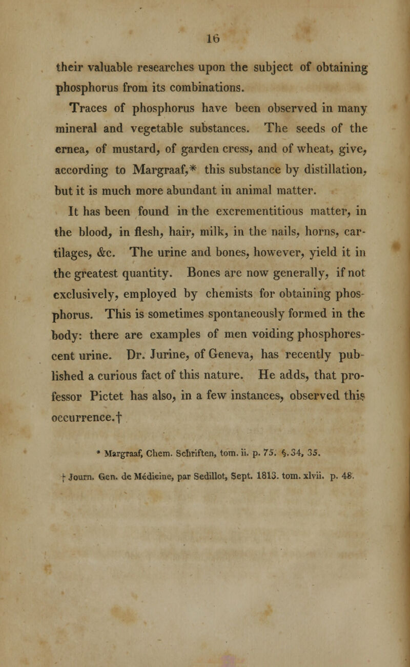 their valuable researches upon the subject of obtaining phosphorus from its combinations. Traces of phosphorus have been observed in many mineral and vegetable substances. The seeds of the ernea, of mustard, of garden cress, and of wheat, give, according to Margraaf,* this substance by distillation, but it is much more abundant in animal matter. It has been found in the excrementitious matter, in the blood, in flesh, hair, milk, in the nails, horns, car- tilages, &c. The urine and bones, however, yield it in the greatest quantity. Bones are now generally, if not exclusively, employed by chemists for obtaining phos- phorus. This is sometimes spontaneously formed in the body: there are examples of men voiding phosphores- cent urine. Dr. Jurine, of Geneva, has recently pub- lished a curious fact of this nature. He adds, that pro- fessor Pictet has also, in a few instances, observed thi? occurrence.! * Margraaf, Chem. Sclmften, torn. ii. p. 75. §.34, 35. \ Journ. Gen. de Medicine, par Sedillot, Sept. 1813. torn, xlvii. p. 48.