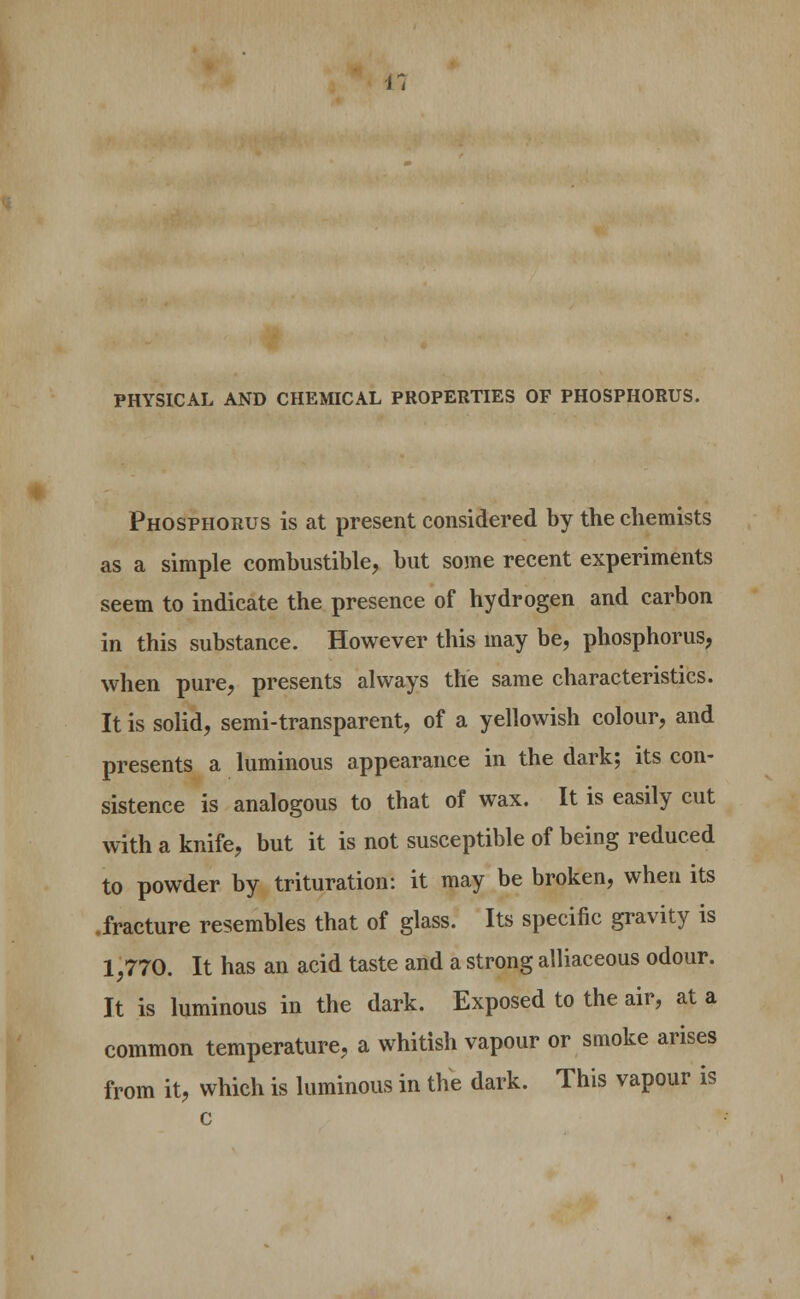 PHYSICAL AND CHEMICAL PROPERTIES OF PHOSPHORUS. Phosphorus is at present considered by the chemists as a simple combustible, but some recent experiments seem to indicate the presence of hydrogen and carbon in this substance. However this may be, phosphorus, when pure, presents always the same characteristics. It is solid, semi-transparent, of a yellowish colour, and presents a luminous appearance in the dark; its con- sistence is analogous to that of wax. It is easily cut with a knife, but it is not susceptible of being reduced to powder by trituration: it may be broken, when its .fracture resembles that of glass. Its specific gravity is 1,770. It has an acid taste and a strong alliaceous odour. It is luminous in the dark. Exposed to the air, at a common temperature, a whitish vapour or smoke arises from it, which is luminous in the dark. This vapour is