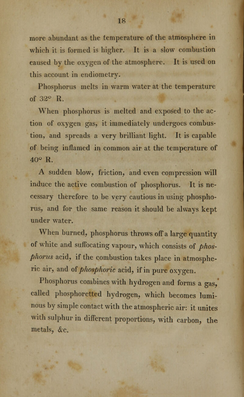 more abundant as the temperature of the atmosphere in which it is formed is higher. It is a slow combustion caused by the oxygen of the atmosphere. It is used on this account in endiometry. Phosphorus melts in warm water at the temperature of 32° R. When phosphorus is melted and exposed to the ac- tion of oxygen gas, it immediately undergoes combus- tion, and spreads a very brilliant light. It is capable of being inflamed in common air at the temperature of 40° R. A sudden blow, friction, and even compression will induce the active combustion of phosphorus. It is ne- cessary therefore to be very cautious in using phospho- rus, and for the same reason it should be always kept under water. When burned, phosphorus throws off a large quantity of white and suffocating vapour, which consists of phos- phorus acid, if the combustion takes place in atmosphe- ric air, and of phosphoric acid, if in pure oxygen. Phosphorus combines with hydrogen and forms a gas,' called phosphoretted hydrogen, which becomes lumi- nous by simple contact with the atmospheric air: it unites with sulphur in different proportions, with carbon, the metals, &c.