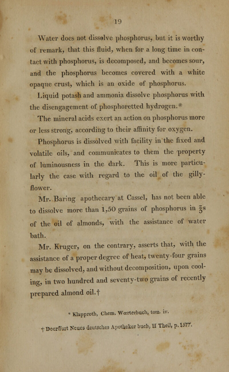 Water does not dissolve phosphorus, hut it is worthy of remark, that this fluid, when for a long time in con- tact with phosphorus, is decomposed, and becomes sour, and the phosphorus becomes covered with a white opaque crust, which is an oxide of phosphorus. Liquid potash and ammonia dissolve phosphorus with the disengagement of phosphoretted hydrogen.* The mineral acids exert an action on phosphorus more or less strong, according to their affinity for oxygen. Phosphorus is dissolved with facility in the fixed and volatile oils, and communicates to them the property of luminousness in the dark. This is more particu- larly the case with regard to the oil of the gilly- flower. Mr. Baring apothecary at Cassel, has not been able to dissolve more than 1,50 grains of phosphorus in |s of the oil of almonds, with the assistance of water bath. Mr. Kruger, on the contrary, asserts that, with the assistance of a proper degree of heat, twenty-four grains may be dissolved, and without decomposition, upon cool- ing, in two hundred and seventy-two grains of recently prepared almond oil.f * Klapproth, Chem. Wcertevbuch, torn. iv. t Doerffurt Ncues deutsches ApotUeker bucli, II TheU, p. 1577.