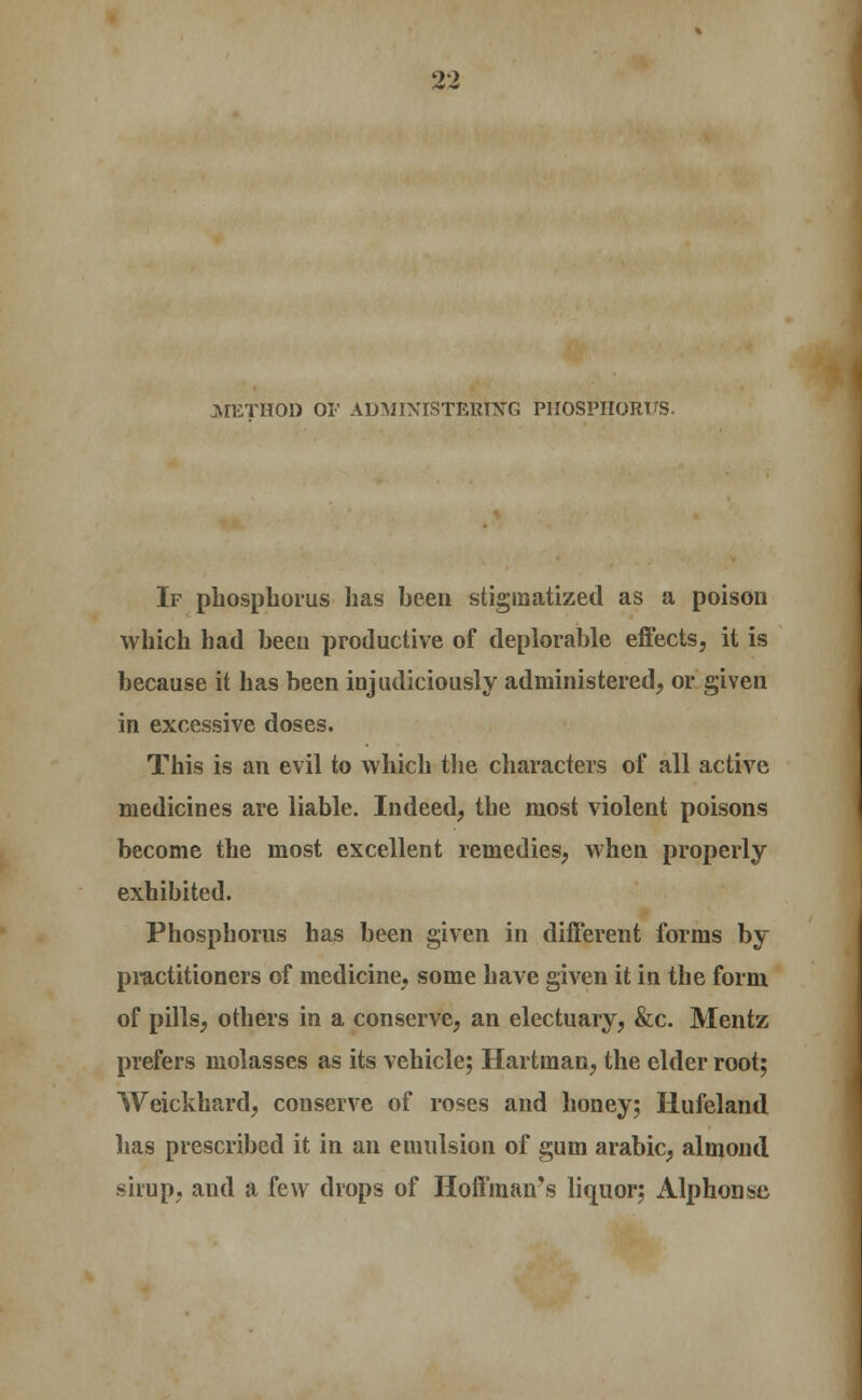 METHOD OF ADMINISTERING PIIOSPIIORTTS. If phosphorus has been stigmatized as a poison which had been productive of deplorable eftects, it is because it has been injudiciously administered, or given in excessive doses. This is an evil to which the characters of all active medicines are liable. Indeed, the most violent poisons become the most excellent remedies, when properly exhibited. Phosphorus has been given in different forms by practitioners of medicine, some have given it in the form of pills, others in a conserve, an electuary, &c. Mentz prefers molasses as its vehicle; Hartman, the elder root; Weickhard, conserve of roses and honey; Hufeland has prescribed it in an emulsion of gum arable, almond sirup, and a few drops of Hoffman's liquor; Alphonsc