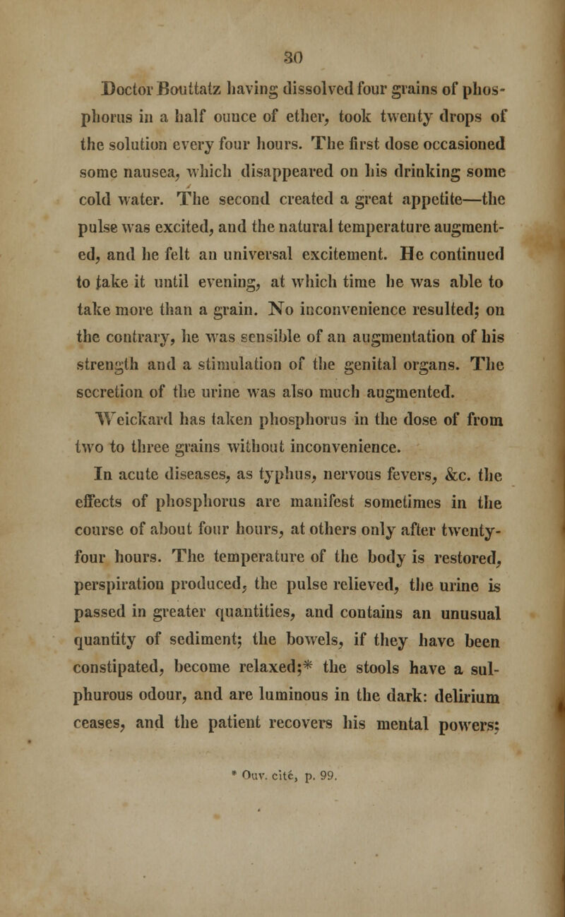 Doctor Bouttatz having dissolved four grains of phos- phorus in a half ouuce of ether, took twenty drops of the solution every four hours. The first dose occasioned some nausea, which disappeared on his drinking some cold water. The second created a great appetite—the pulse was excited, and the natural temperature augment- ed, and he felt an universal excitement. He continued to take it until evening, at which time he was able to take more than a grain. No inconvenience resulted; on the contrary, he was sensible of an augmentation of his strength and a stimulation of the genital organs. The secretion of the urine was also much augmented. Weickard has taken phosphorus in the dose of from two to three grains without inconvenience. In acute diseases, as typhus, nervous fevers, &c. the effects of phosphorus are manifest sometimes in the course of about four hours, at others only after twenty- four hours. The temperature of the body is restored, perspiration produced, the pulse relieved, the urine is passed in greater quantities, and contains an unusual quantity of sediment; the bowels, if they have been constipated, become relaxed;* the stools have a sul- phurous odour, and are luminous in the dark: delirium ceases, and the patient recovers his mental powers: * Ouv. cite, p. 99.