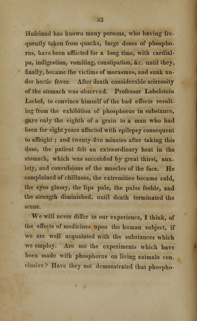 Hufeland has known many persons, who having fre- quently taken from quacks, large doses of phospho- rus, have been afflicted for a long time, with cardial- pa, indigestion, vomiting, constipation, &c. until they, finally, became the victims of morasmus, and sunk un- der hectic fever. After death considerable scirrosity of the stomach was observed. Professor Lobelstein Lcebel, to convince himself of the bad effects result- ing from the exhibition of phosphorus in substance, gave only the eighth of a grain to a man who had been for eight years affected with epilepsy consequent to affright ; and twenty-five minutes after taking this dose, the patient felt an extraordinary heat in the stomach, which was succeeded by great thirst, anx- iety, and convulsions of the muscles of the face. He complained of chillness, the extremities became cold, the eyes glassy, the lips pale, the pulse feeble, and the strength diminished, until death terminated the scene. We will never differ in our experience, 1 think, of the effects of medicines upon the human subject, if we are well acquainted with the substances which we employ. Are not the experiments which have been made with phosphorus on living animals con- clusive ? Have they not demonstrated that phospho-