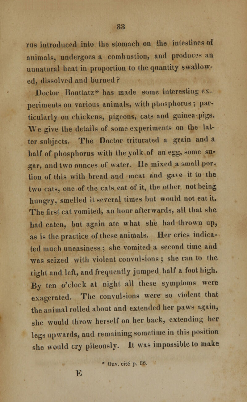 rus introduced into the stomach on the intestines of animals, undergoes a combustion, and produces an unnatural heat in proportion to the quantity swallow- ed, dissolved and burned ? Doctor Bouttatz* has made some interesting ex- periments on various animals, with phosphorus ; par- ticularly on chickens, pigeons, cats and guinea-pigs. We give the details of some experiments on the lat- ter subjects. The Doctor triturated a grain and a half of phosphorus with the yolk of an egg, some su- gar, and two ounces of water. He mixed a small por- tion of this with bread and meat and gave it to the two cats, one of the cats eat of it, the other not being hungry, smelled it several times but would not eat it. The first cat vomited, an hour afterwards, all that she had eaten, but again ate what she had thrown up, as is the practice of these animals. Her cries indica- ted much uneasiness; she vomited a second time and was seized with violent convulsions ; she ran to the right and left, and frequently jumped half a foot high. By ten o'clock at night all these symptoms were exa<erated. The convulsions were so violeut that the animal rolled about and extended her paws again, she would throw herself on her back, extending her legs upwards, and remaining sometime in this position she would cry piteously. It was impossible to make * Ouv. cite p. 86. E
