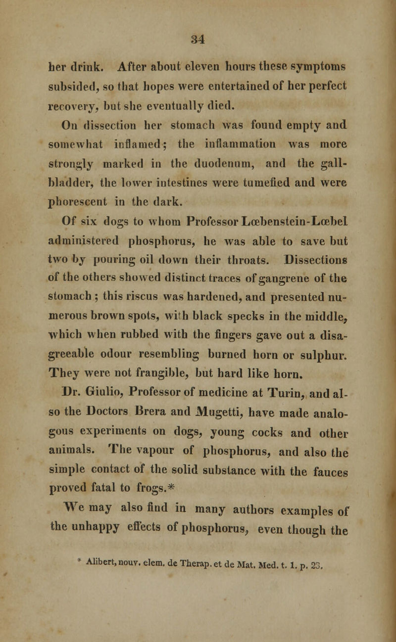 her drink. After about eleven hours these symptoms subsided, so that hopes were entertained of her perfect recovery, but she eventually died. On dissection her stomach was found empty and somewhat inflamed; the inflammation was more strongly marked in the duodenum, and the gall- bladder, the lower intestines were tumefied and were phorescent in the dark. Of six dogs to whom Professor Lcebenstein-Lcebel administered phosphorus, he was able to save but two by pouring oil down their throats. Dissections of the others showed distinct traces of gangrene of the stomach ; this riscus was hardened, and presented nu- merous brown spots, wirh black specks in the middle, which when rubbed with the fingers gave out a disa- greeable odour resembling burned horn or sulphur. They were not frangible, but hard like horn. Dr. Giulio, Professor of medicine at Turin, and al- so the Doctors Brera and Mugetti, have made analo- gous experiments on dogs, young cocks and other animals. The vapour of phosphorus, and also the simple contact of the solid substance with the fauces proved fatal to frogs. * We may also find in many authors examples of the unhappy effects of phosphorus, even though the * Alibert,nouv. elem. de Therap.et de Mat. Med. 1.1. p. 23.