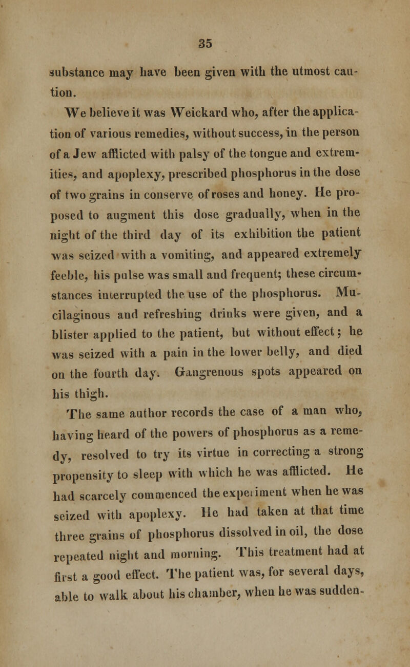 substance may have been given with the utmost cau- tion. We believe it was Weickard who, after the applica- tion of various remedies, without success, iu the person of a Jew afflicted with palsy of the tongue and extrem- ities, and apoplexy, prescribed phosphorus in the dose of two grains in conserve of roses and honey. He pro- posed to augment this dose gradually, when in the night of the third day of its exhibition the patient was seized with a vomiting, and appeared extremely feeble, his pulse was small and frequent; these circum- stances interrupted the use of the phosphorus. Mu- cilaginous and refreshing drinks were given, and a blister applied to the patient, but without effect; he was seized with a pain in the lower belly, and died on the fourth day. Gangrenous spots appeared on his thigh. The same author records the case of a man who, havin°- heard of the powers of phosphorus as a reme- dy, resolved to try its virtue in correcting a strong propensity to sleep with which he was afflicted. He had scarcely commenced theexpejiment when he was seized with apoplexy. He had taken at that time three grains of phosphorus dissolved in oil, the dose repeated night and morning. This treatment had at first a good effect. The patient was, for several days, able to walk about his chamber, when he was sudden*