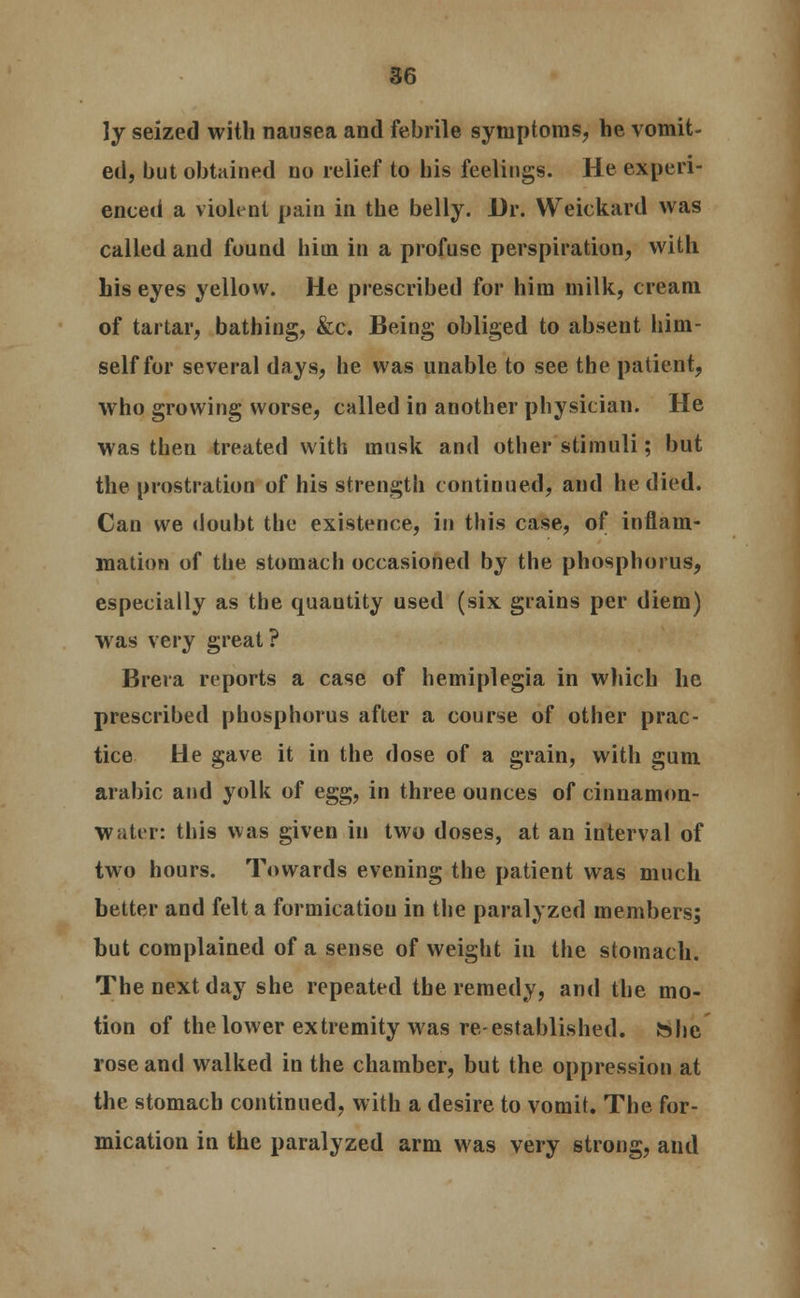 ly seized with nausea and febrile symptoms, he vomit- ed, but obtained no relief to his feelings. He experi- enced a violent pain in the belly. Dr. Weickard was called and found hiin in a profuse perspiration, with his eyes yellow. He prescribed for him milk, cream of tartar, bathing, &c. Being obliged to absent him- self for several days, he was unable to see the patient, who growing worse, called in another physician. He was then treated with musk and other stimuli; but the prostration of his strength continued, and he died. Can we doubt the existence, in this case, of inflam- mation of the stomach occasioned by the phosphorus, especially as the quantity used (six grains per diem) was very great? Brera reports a case of hemiplegia in which he prescribed phosphorus after a course of other prac- tice tie gave it in the dose of a grain, with gum arabic and yolk of egg, in three ounces of cinnamon- Water: this was given in two doses, at an interval of two hours. Towards evening the patient was much better and felt a formicatiou in the paralyzed members; but complained of a sense of weight in the stomach. The next day she repeated the remedy, and the mo- tion of the lower extremity was re-established, hbe rose and walked in the chamber, but the oppression at the stomach continued, with a desire to vomit. The for- mication in the paralyzed arm was very strong, and