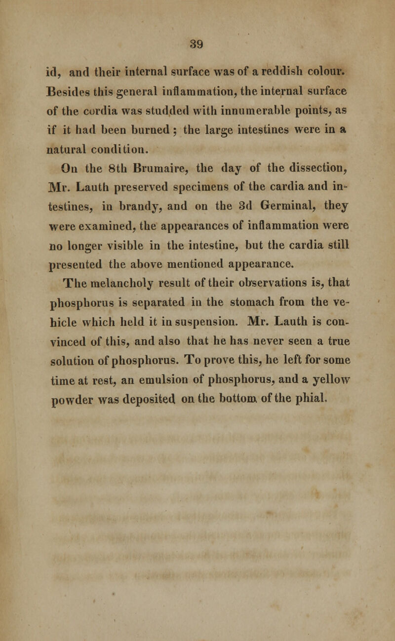 id, and their internal surface was of a reddish colour. Besides this general inflammation, the internal surface of the cordia was studded with innumerable points, as if it had been burned ; the large intestines were in a natural condition. On the 8th Brumaire, the day of the dissection, Mr. Lauth preserved specimens of the cardia and in- testines, in brandy, and on the 3d Germinal, they were examined, the appearances of inflammation were no longer visible in the intestine, but the cardia still presented the above mentioned appearance. The melancholy result of their observations is, that phosphorus is separated in the stomach from the ve- hicle which held it in suspension. Mr. Lauth is con- vinced of this, and also that he has never seen a true solution of phosphorus. To prove this, he left for some time at rest, an emulsion of phosphorus, and a yellow powder was deposited on the bottom, of the phial.