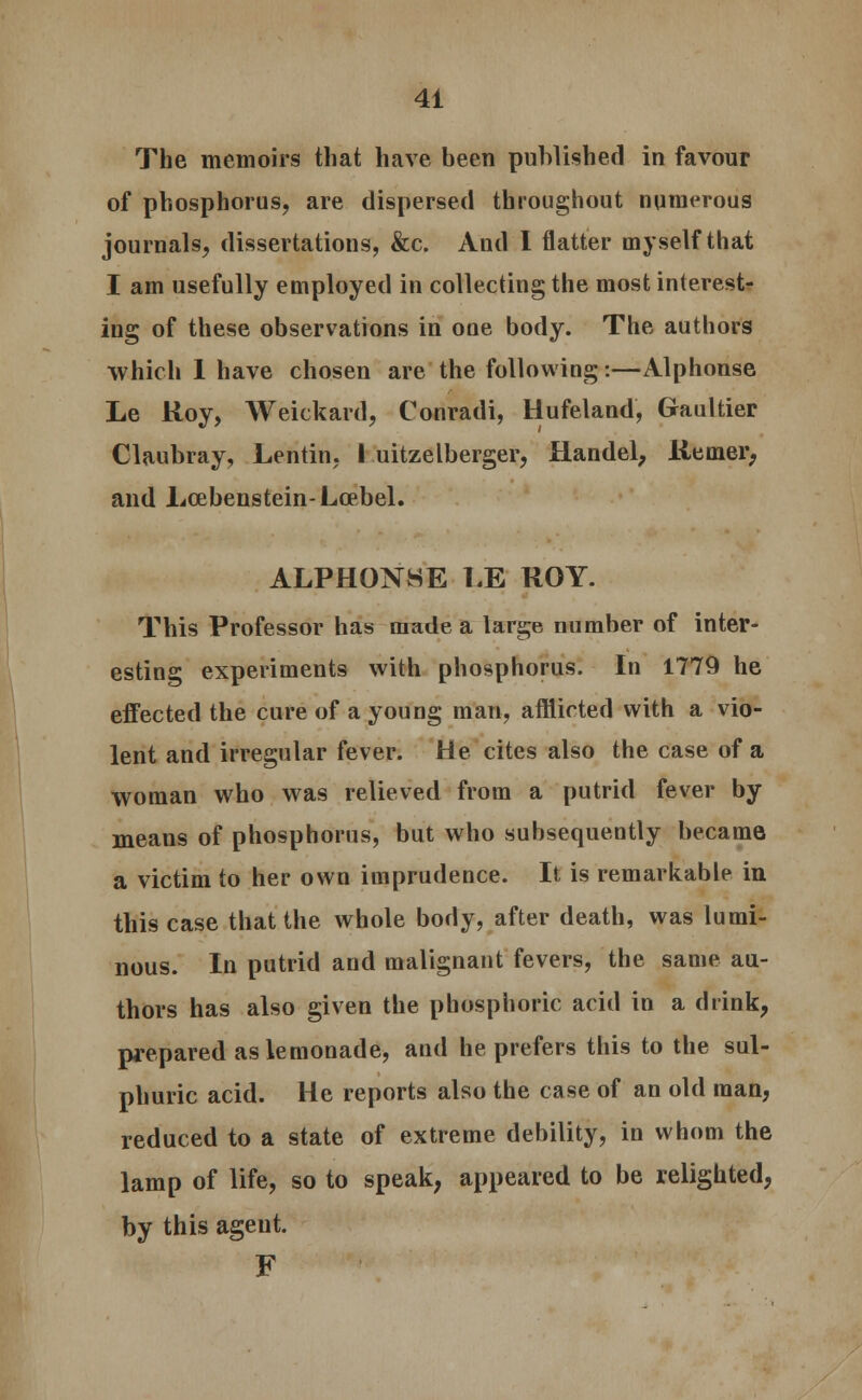 The memoirs that have been published in favour of phosphorus, are dispersed throughout numerous journals, dissertations, &c. And I flatter myself that I am usefully employed in collecting the most interest- ing of these observations in one body. The authors which 1 have chosen are the following:—Alphonse Le Roy, Weickard, Conradi, Hufeland, Graultier Claubray, Lentin, I uitzelberger, Handel, Remer, and Lcebenstein-Lcebel. ALPH0N8E 1.E ROY. This Professor has made a large number of inter- esting experiments with phosphorus. In 1779 he effected the cure of a young man, afflicted with a vio- lent and irregular fever. He cites also the case of a woman who was relieved from a putrid fever by- means of phosphorus, but who subsequently became a victim to her own imprudence. It is remarkable in this case that the whole body, after death, was lumi- nous. In putrid and malignant fevers, the same au- thors has also given the phosphoric acid in a drink, prepared as lemonade, and he prefers this to the sul- phuric acid. He reports also the case of an old man, reduced to a state of extreme debility, in whom the lamp of life, so to speak, appeared to be relighted, by this ageut. F