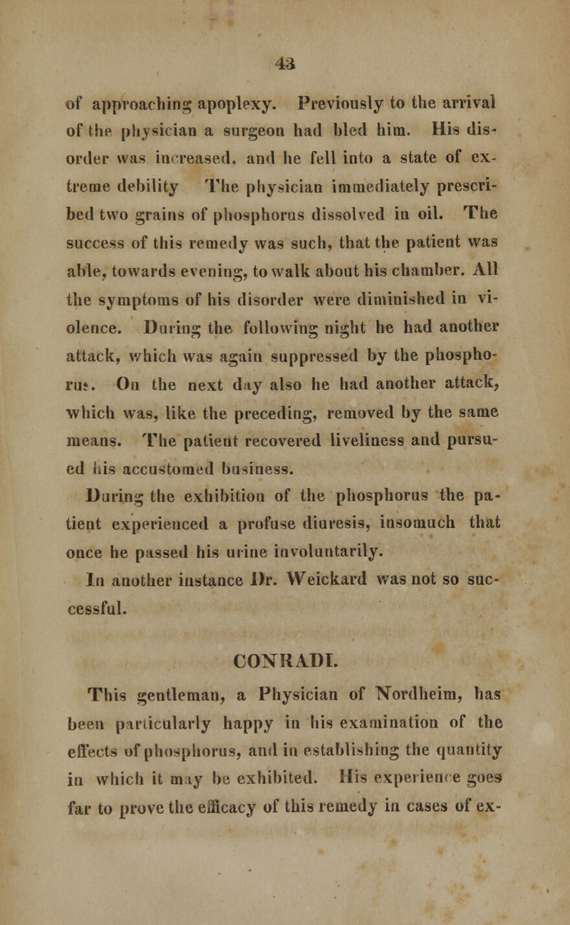4a of approaching apoplexy. Previously to the arrival of the physician a surgeon had hied him. His dis- order was increased, and he fell into a state of ex- treme debility The physician immediately prescri- bed two grains of phosphorus dissolved in oil. The success of this remedy was such, that the patient was able, towards evening, to walk about his chamber. All the symptoms of his disorder were diminished in vi- olence. During the following night he had another attack, which was again suppressed by the phospho- rus. On the next day also he had another attack, which was, like the preceding, removed by the same means. The patieut recovered liveliness and pursu- ed his accustomed business. During the exhibition of the phosphorus the pa- tient experienced a profuse diuresis, insomuch that once he passed his urine involuntarily. In another instance Dr. Weickard was not so suc- cessful. CONRADI. This gentleman, a Physician of Nordheim, has been particularly happy in his examination of the effects of phosphorus, and in establishing the quantity in which it may be exhibited. His experience goes far to prove the efficacy of this remedy in cases of ex-