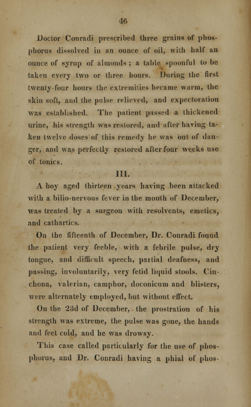 Doctor Conradi prescribed three grains of phos- phorus dissolved in an ounce of oil, with half an ounce of syrup of almonds ; a table spoonful to be taken every two or three hours. During the first twenty-four hours the extremities became warm, the skin soft, and the pulse relieved, and expectoration was established. The patient passed a thickened urine, his strength was restored, and after having ta- ken twelve doses of this remedy he was out of dan- ger, and was perfectly restored after four weeks use of tonics. III. A boy aged thirteen years having been attacked with a bilio-nervous fever in the month of December, was treated by a surgeon with resolvents, emetics, and cathartics. On the fifteenth of December, Dr. Conradi found the patient very feeble, with a febrile pulse, dry tongue, and difficult speech, partial deafness, and passing, involuntarily, very fetid liquid stools. Cin- chona, valerian, camphor, doconicum and blisters, were alternately employed, but without effect. On the 23d of December, the prostration of his strength was extreme, the pulse was gone, the hands and feet cold, and he was drowsy. This case called particularly for the use of phos- phorus, and Dr. Conradi having a phial of phos-
