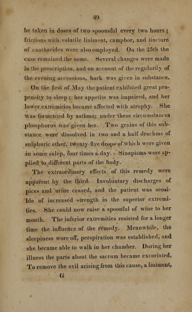 be taken in doses of two spoonsful every two hours ; frictions with volatile liniment, camphor, and tincture of cautharides were also employed. On the 25th the case remained the same. Several changes were made in the prescription, and on account of the regularity of the evening accessions, bark was given in substance. On the first of May the patient exhibited great pro- pensity to sleep ; her appetite was impaired, and her lower extremities became affected with atrophy. She Was tormented by asthma; under these circumstances phosphorus was given her. Two grains of this sub- stance were dissolved in two and a half drachms of sulphuric ether, twenty-five drops of which were given in some salep, four times a day. Sinapisms were ap- plied to different parts of the body. The extraordinary effects of this remedy were apparent by the third. Involuntary discharges of pices and urine ceased, and the patient was sensi- ble of increased strength in the superior extremi- ties. She could now raise a spoonful of wine to her mouth. The inferior extremities resisted for a longer time the influence of the remedy. Meanwhile, the sleepiness wore off, perspiration was established, and she became able to walk in her chamber. During her illness the parts about the sacrum became, excoriated. To remove the evil arising from this cause, a liniment,