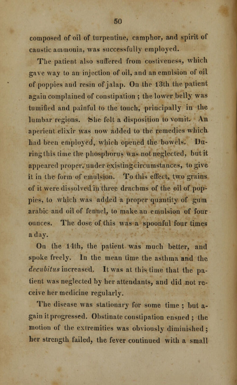 composed of oil of turpentine, camphor, and spirit of caustic ammonia, was successfully employed. The patient also suffered from costiveness, which gave way to an injection of oil, and an emulsion of oil of poppies aud resin of jalap. On the 13th the patient again complained of constipation ; the lower belly was tumified and painful to the touch, principally in the lumbar regions, She felt a disposition to vomit. An aperient elixir was now added to the remedies which had been employed, which opened the bowels. Du- ring this time the phosphorus was not neglected, but it appeared proper, under existing circumstances, to give it in the form of emulsion. To this effect, two grains of it were dissolved in three drachms of the oil of pop- pies, to which was added a proper quantity of gum arabic and oil of fennel, to make an emulsion of four ounces. The dose of this was a spoonful four times a day. On the 14th, the patient was much better, and spoke freely. In the mean time the asthma and the decubitus increased. It was at this time that the pa- tient was neglected by her attendants, and did not re- ceive her medicine regularly. The disease was stationary for some time ; but a- gain it progressed. Obstinate constipation ensued ; the motion of the extremities was obviously diminished; her strength failed, the fever continued with a small