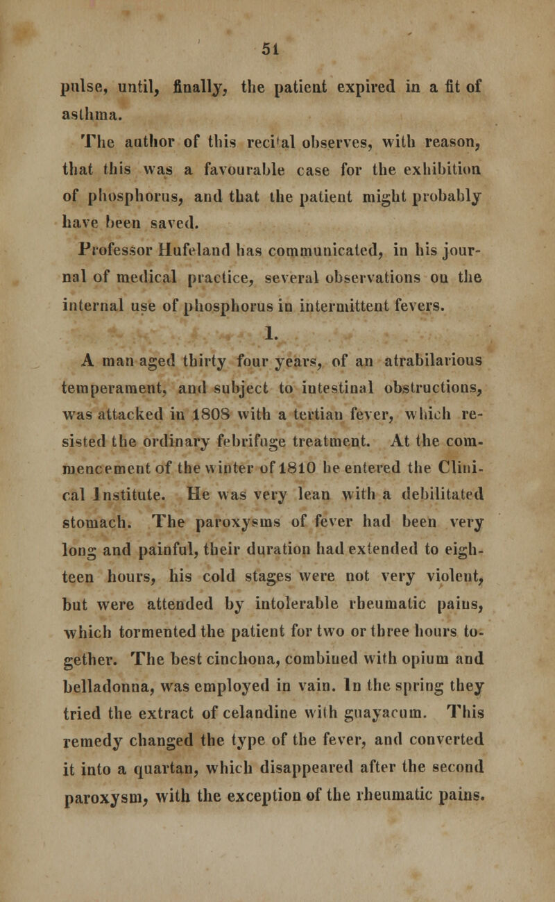 pulse, until, finally, the patient expired in a fit of asthma. The author of this reci'al ohserves, with reason, that this was a favourable case for the exhibition of phosphorus, and that the patient might probably have been saved. Professor Hufeland has communicated, in his jour- nal of medical practice, several observations on the internal use of phosphorus in intermittent fevers. 1. A man aged thirty four years, of an atrabilarious temperament, and subject to iutestinal obstructions, was attacked in 180S with a tertian fever, which re- sisted the ordinary febrifuge treatment. At the com- mencement of the winter of 1810 he entered the Clini- cal Institute. He was very lean with a debilitated stomach. The paroxysms of fever had been very long and painful, their duration had extended to eigh- teen hours, his cold stages were not very violent, but were attended by intolerable rheumatic paius, which tormented the patient for two or three hours to- gether. The best cinchona, combiued with opium and belladonna, was employed in vain. In the spring they tried the extract of celandine with guayacum. This remedy changed the type of the fever, and converted it into a quartan, which disappeared after the second paroxysm, with the exception of the rheumatic pains.