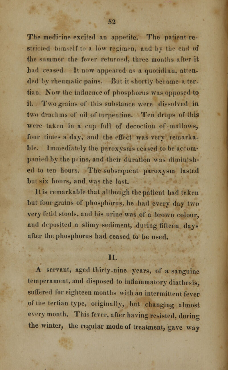 The medHne excited an appetite. The patient re- stricted himself to a low regimen, and by the eud of the summer the fever returneo*, three months after it bad ceased. It now appeared as a quotidian, atten- ded by rheumatic pains. But it shortly became a ter- tian. Now the influence of phosphorus was opposed to it. Two grains of this substance were dissolved in two drachms of oil of turpentine. Ten drops of this were taken in a cup full of decoction of mallows, four times a day, and the effect was very remarka- ble. Immediately the paroxysms ceased to be accom- panied by the p ins, and their duration was diminish- ed to ten hours. The subsequent paroxysm lasted bul six hours, and was the last. It is remarkable that although the patient had taken but four grains of phosphorus, he had every day two very fetid stools, and his urine was of a brown colour, and deposited a slimy sediment, during fifteen days after the phosphorus had ceased to be used. II. A servant, aged thirty-nine years, of a sanguine temperament, and disposed to inflammatory diathesis, suffered for eighteen months with an intermittent fever of ihe tertian type, originally, but changing almost every month. This fever, after having resisted, during the winter, the regular mode of treatment, gave way