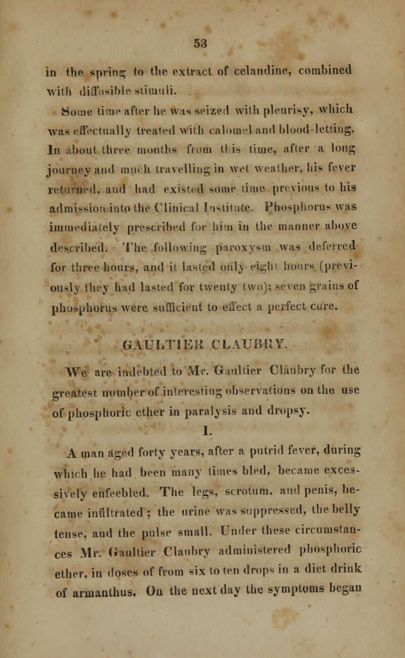 in the spring to the extract of celandine, combined with diffusible stimuli. Some time after he was seized with pleurisy, which was effectually treated with calomel and blood-letting. In about three months from t! is time, after a long journey and much travelling in wet weather, his fever returned, and had existed some time previous to his admission into the Clinical Institute. Phosphorus was immediately prescribed for him in the mariner above described. The following paroxysm was deferred for three hours, and it lasted only eight hours (previ- ously they had lasted for twenty two): seven grains of phosphorus were sufficient to effect a perfect cure. GAUL ITEM CLAUBUY. We are indebted to Mr. Gaultier Claubry for the greatest number of interesting observations on the use of phosphoric ether in paralysis and dropsy. 1. A man aged forty years, after a putrid fever, during which he had been many times bled, became exces- sively enfeebled. The legs, scrotum, and penis, be- came infiltrated; the urine was suppressed, the belly tense, and the pulse small. Under these circumstan- ces Mr. (faultier Claubry administered phosphoric ether, in doses of from six to ten drops in a diet drink of armanthus. Ou the next day the symptoms began