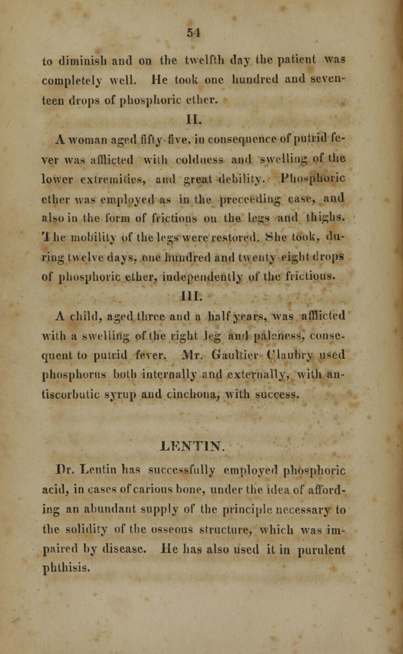 to diminish and on the twelfth day the patient was completely well. He took one hundred and seven- teen drops of phosphoric ether. II. A woman aged fifty five, in consequence of putrid fe- ver was afflicted with coldness and swelling. o£ the lower extremities, and great debility. Phosphoric ether was employed as in the preceeding case, and also in the form of frictions on the less and thighs. 1 he mobility of the legs were restored. She took, du- ring twelve days, one hundred and twenty eight drops of phosphoric ether, independently of the frictions. HI. A child, aged three and a half years, was afflicted with a swelling of the right leg and paleness, conse- quent to putrid fever. Mr. Gaultier Claubry used phosphorus both internally and externally, with an- tiscorbutic syrup and cinchona, with success. LKNT1N. Dr. Lentin has successfully employed phosphoric acid, in cases of carious hone, under the idea of afford- ing an abundant supply of the principle necessary to the solidity of the osseous structure, which was im- paired by disease. He has also used it in purulent phthisis.