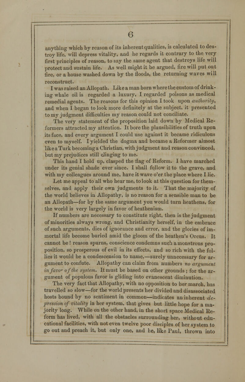 anything which by reason of its inherent qualities, is calculated to des- troy life, will depress vitality, and he regards it contrary to the very first principles of reason, to say the same agent that destroys life will protect and sustain life. As well might it be argued, fire will put out fire, or a house washed down by the floods, the returning waves will reconstruct. I was raised an Allopath. Like a man born where the custom of drink- ing whale oil is regarded a luxury, I regarded poisons as medical remedial agents. The reasons for this opinion I took upon authority, and when I began to look more definitely at the subject, it presented to my judgment difficulties my reason could not conciliate. The very statement of the proposition laid down by Medical Re- formers attracted my attention. It bore the plausibilities of truth upon its face, and every argument I could use against it became ridiculous even to myself. I yielded the dogma and became a Reformer almost like a Turk becoming a Christian, with judgment and reason convinced, but my prejudices still clinging to me. This hand I hold up, clasped the flag of Reform. I have marched under its genial shade ever since. I shall follow it to the grave, and with my colleagues around me, have it wave o'er the place where I lie. Let me appeal to all who hear me, to look at this question for them- selves, and apply their own judgments to it. That the majority of the world believes in Allopathy, is no reason for a sensible man to be an Allopath—for by the same argument you would turn heathens, for the world is very largely in favor of heathenism. If numbers are necessary to constitute right, then is the judgment of minorities always wrong, and Christianity herself, in the embrace of such arguments, dies of ignorance and error, and the glories of im- mortal life become buried amid the gloom of the heathen's Orcus. It cannot be ! reason spurns, conscience condemns such a monstrous pro- position, so prosperous of evil in its effects, and so rich with the fol- lies it would be a condescension to name,—surely unnecessary for ar- gument to confute. Allopathy can claim from numbers no argument in favor of the system. It must be based on other grounds ; for the ar- gument of populous favor is gliding into evanescent diminution. The very fact that Allopathy, with no opposition to her march, has travelled so slow—for the world presents her divided and disassociated hosts bound by no sentiment in common—indicates an inherent de- pression of vitality in her system, that gives but little hope for a ma- jority long. While on the other hand, in the short space Medical Re- form has lived, with all the obstacles surrounding her, without edu- cational facilities, with not even twelve poor disciples of her system to go out and preach it, but only one, and he, like Paul, thrown into