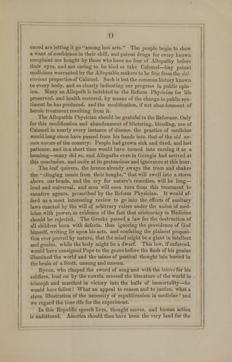 enced are letting it go among lost arts. The people begin to show a want of confidence in their skill, and patent drugs for every known complaint are bought by those who have no fear of Allopathy before their eyes, and not caring to be bled or take Calomel—buy patent medicines warranted by the Allopathic makers to be free from the del- eterious properties of Calomel. Such is but the common history known to every body, and so clearly indicating our progress in public opin- ion. Many an Allopath is indebted to the Reform Physician fox life preserved, and health restored, by means of the change in public sen- timent he has produced, and the modification, if not abandonment of heroic treatment resulting from it. The Allopathic Physician should be grateful to the Reformer. Only for this modification and abandonment of blistering, bleeding, use of Calomel in Dearly every instance of disease, the practice of medicine would long since have passed from his hands into that of the old wo- men nurses of the country. People had grown sick and tired, and lost patience, and in a short time would have turned into cursing it as a humbug—many did so, and Allopaths even in Georgia had arrived at this conclusion, and smile at its pretensions and ignorance at this hour. The leaf quivers, the breeze already sways the trees and shakes the clinging music from their boughs, that will swell into a storm above our heads, and the cry for nature's remedies, will be long— loud and universal, and men will soon turn from this treatment to sanative agents, prescribed by the Reform Physician. It would af- ford us a most interesting review to go into the effects of sanitary laws enacted by the will of arbitrary rulers under the union of med- icine with power, as evidence of the fact that aristocracy in Medicine should be rejected. The Greeks passed a law for the destruction of all children born with defects, thus ignoring the providence of God himself, writing lie upon his acts, and confuting the plainest proposi- tion ever proved by nature, that the mind might be a giant in intellect and genius, while the body might be a dwarf. This law, if enforced, would have consigned Pope to the grave before the flash of his genius illumined the world and the mines of poetical thought lain buried in the brain of a Scott, unsung and unseen. Byron, who clasped the sword of song and with the letters for his soldiers, lead on by the vowels, crossed the literature of the world in triumph and marched in victory into the halls of immortality—he would have fallen ! What an appeal to reason and to justice, what a stern illustration of the necessity of republicanism in medicine.' and we regard the time rife for the experiment. In this Republic speech lives, thought moves, and human action is unfettered. America should then have been the very land for the