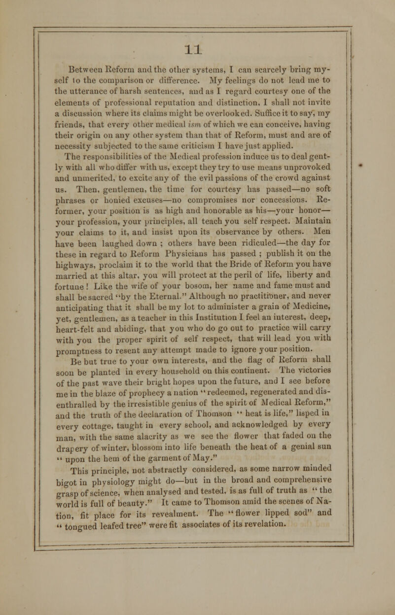 Between Reform and the other systems, I can scarcely bring my- self lo the comparison or difference. My feelings do not lead me to the utterance of harsh sentences, and as I regard courtesy one of the elements of professional reputation and distinction, I shall not invite a discussion where its claims might be overlooked. Suffice it to say, my friends, that every other medical ism of which we can conceive, having their origin on any other system than that of Reform, must and are of necessity subjected to the same criticism I have just applied. The responsibilities of the Medical profession induce us to deal gent- ly with all who differ with us, except they try to use means unprovoked and unmerited, to excite any of the evil passions of the crowd against us. Then, gentlemen, the time for courtesy has passed—no soft phrases or honied excuses—no compromises nor concessions. Re- former, your position is as high and honorable as his—your honor— your profession, your principles, all teach you self respect. Maintain your claims to it, and insist upon its observance by others. Men have been laughed down ; others have been ridiculed—the day for these in regard to Reform Physicians has passed ; publish it on the highways, proclaim it to the world that the Bride of Reform you have married at this altar, you will protect at the peril of life, liberty and fortune ! Like the wife of your bosom, her name and fame must and shall be sacred by the Eternal. Although no practitioner, and never anticipating that it shall be my lot to administer a grain of Medicine, yet, gentlemen, as a teacher in this Institution I feel an interest, deep, heart-felt and abiding, that you who do go out to practice will carry with you the proper spirit of self respect, that will lead you with promptness to resent any attempt made to ignore your position. Be but true to your own interests, and the flag of Reform shall soon be planted in every household on this continent. The victories of the past wave their bright hopes upon the future, and I see before me in the blaze of prophecy a nation  redeemed, regenerated and dis- enthralled by the irresistible genius of the spirit of Medical Reform, and the truth of the declaration of Thomson  heat is life, lisped in every cottage, taught in every school, and acknowledged by every man, with the same alacrity as we see the flower that faded on the drapery of winter, blossom into life beneath the heat of a genial sun  upon the hem of the garment of May. This principle, not abstractly considered, as some narrow minded bigot in physiology might do—but in the broad and comprehensive grasp of science, when analysed and tested, is as full of truth as «.«the world is full of beauty. It came to Thomson amid the scenes of Na- tion, fit place for its revealment. The flower lipped sod and  tongued leafed tree were fit associates of its revelation.