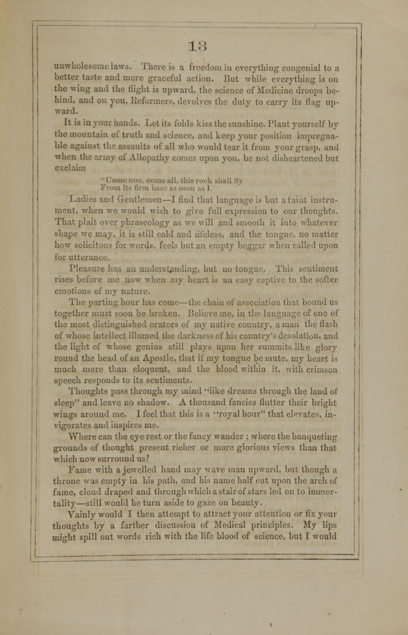 unwholesome laws. There is a freedom in every thing congenial to a better taste and more graceful action. Uut while everything is on the wing and the flight is upward, the science of Medicine droops be- hind, and on you, Reformers, devolves the duty to carry its flag up- ward. It is in your hands. Let its folds kiss the sunshine. Plant yourself by the mountain of truth and science, and keep your position impregna- ble against thr> assaults of all who would tear it from your grasp, and when the army of Allopathy comes upon you, be not disheartened but exclaim •• Come one. fomo all, this ruck ah From its firm ba asl. Ladies and Gentlemen—I find that language is but a faint instru- ment, when we would wish to give full expression to our thoughts. That plait over phraseology as we will and smooth it into whatever shape we may, it is still cold and lifeless, and the tongue, no matter how solicitous for words, feels but an empty beggar when called upon for utterance. Pleasure has an understanding, but no tongue. This sentiment rises before me now when my heart is an easy captive to the softer emotions of my nature. The parting hour has come—the chain of association that bound us together must soon be broken. Believe me, in the language of one of the most distinguished orators of my native country, a man the flash of whose intellect illumed the darkness of his country's desolation, and the light of whose genius still plays upon her summits- like glory round the head of an Apostle, that if my tongue be mute, my heart is much more than eloquent, and the blood within it, with crimson speech responds to its sentiments. Thoughts pass through my mind like dreams through the laud of sleep and leave no shadow. A thousand fancies flutter their bright wings around me. I feel that this is a royal hour that elevates, in- vigorates and inspires me. Where can the eye rest or the fancy wander ; where the banqueting grounds of thought present richer or more glorious views than that which now surround us? Fame with a jewelled hand may wave man upward, but though a throne was empty in his path, and his name half cut upon the arch of fame, cloud draped and through which a stair of stars led on to immor- tality—still would he turn aside to gaze on beauty. Vainly would I then attempt to attract your attention or fix your thoughts by a farther discussion of Medical principles. My lips might spill out words rich with the life blood of science, but I would