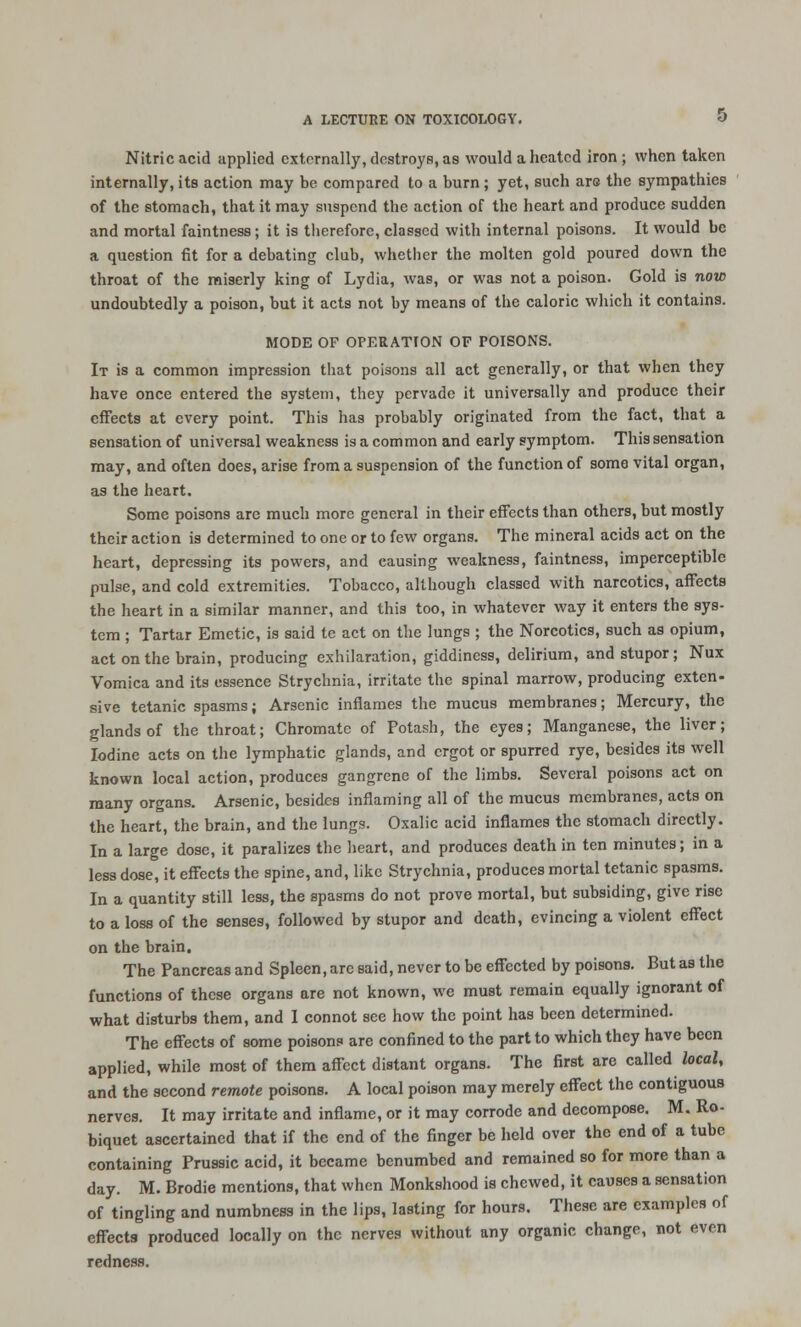 Nitric acid applied externally, destroys, as would a heated iron ; when taken internally, its action may be compared to a burn; yet, such aro the sympathies of the stomach, that it may suspend the action of the heart and produce sudden and mortal faintness; it is therefore, classed with internal poisons. It would be a question fit for a debating club, whether the molten gold poured down the throat of the miserly king of Lydia, was, or was not a poison. Gold is now undoubtedly a poison, but it acts not by means of the caloric which it contains. MODE OF OPERATION OF POISONS. It is a common impression that poisons all act generally, or that when they have once entered the system, they pervade it universally and produce their effects at every point. This has probably originated from the fact, that a sensation of universal weakness is a common and early symptom. This sensation may, and often does, arise from a suspension of the function of some vital organ, as the heart. Some poisons are much more general in their effects than others, but mostly their action is determined to one or to few organs. The mineral acids act on the heart, depressing its powers, and causing weakness, faintness, imperceptible pulse, and cold extremities. Tobacco, although classed with narcotics, affects the heart in a similar manner, and this too, in whatever way it enters the sys- tem ; Tartar Emetic, is said tc act on the lungs ; the Norcotics, such as opium, act on the brain, producing exhilaration, giddiness, delirium, and stupor; Nux Vomica and its essence Strychnia, irritate the spinal marrow, producing exten- sive tetanic spasms; Arsenic inflames the mucus membranes; Mercury, the glands of the throat; Chromate of Potash, the eyes; Manganese, the liver; Iodine acts on the lymphatic glands, and ergot or spurred rye, besides its well known local action, produces gangrene of the limbs. Several poisons act on many organs. Arsenic, besides inflaming all of the mucus membranes, acts on the heart, the brain, and the lungs. Oxalic acid inflames the stomach directly. In a large dose, it paralizes the heart, and produces death in ten minutes; in a less dose, it effects the spine, and, like Strychnia, produces mortal tetanic spasms. In a quantity still less, the spasms do not prove mortal, but subsiding, give rise to a loss of the senses, followed by stupor and death, evincing a violent effect on the brain. The Pancreas and Spleen, arc said, never to be effected by poisons. But as the functions of these organs are not known, we must remain equally ignorant of what disturbs them, and I connot see how the point has been determined. The effects of some poisons are confined to the part to which they have been applied, while most of them affect distant organs. The first are called local, and the second remote poisons. A local poison may merely effect the contiguous nerves. It may irritate and inflame, or it may corrode and decompose. M. Ro- biquet ascertained that if the end of the finger be held over the end of a tube containing Prussic acid, it became benumbed and remained so for more than a day. M. Brodie mentions, that when Monkshood is chewed, it causes a sensation of tingling and numbness in the lips, lasting for hours. These are examples of effects produced locally on the nerves without any organic change, not even redness.