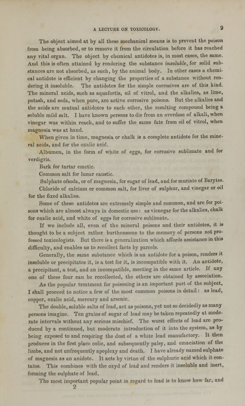 The object aimed at by all these mechanical means is to prevent the poison from being absorbed, or to remove it from the circulation before it has reached any vital organ. The object by chemical antidotes is, in most cases, the same. And this is often attained by rendering the substance insoluble, for solid sub- stances are not absorbed, as such, by the animal body. In other cases a chemi- cal antidote is efficient by changing the properties of a substance without ren- dering it insoluble. The antidotes for the simple corrosives are of this kind. The mineral acids, such as aquafortis, oil of vitrol, and the alkalies, as lime, potash, and soda, when pure, are active corrosive poisons. But the alkalies and the acids are mutual antidotes to each other, the resulting compound being a soluble mild salt. I have known persons to die from an overdose of alkali, when vinegar was within reach, and to suffer the same fate from oil of vitrol, when magnesia was at hand. When given in time, magnesia or chalk is a complete antidote for the mine- ral acids, and for the oxalic acid. Albumen, in the form of white of eggs, for corrosive sublimate and for verdigris. Bark for tartar emetic. Common salt for lunar caustic. Sulphate ofsoda, or of magnesia, for sugar of lead, and for muriate of Barytes. Chloride of calcium or common salt, for liver of sulphur, and vinegar or oil for the fixed alkalies. Some of these antidotes are extremely simple and common, and are for poi- sons which are almost always in domestic use: as vienegar for the alkalies, chalk for oxalic acid, and white of eggs for corrosive sublimate. If we include all, even of the mineral poisons and their antidotes, it is thought to be a subject rather burthensome to the memory of persons not pro- fessed toxicologists. But there is a generalization which affords assistance in this difficulty, and enables us to recollect facts by parcels. Generally, the same substance which is an antidote for a poison, renders it insoluble or precipitates it, is a test for it, is incompatible with it. An antidote, a precipitant, a test, and an incompatible, meeting in the same article. If any one of these four can be recollected, the others are obtained by association. As the popular treatment for poisoning is an important part of the subject, I shall proceed to notice a few of the most common poisons in detail: as lead, copper, oxalic acid, mercury and arsenic. The double, soluble salts of lead, act as poisons, yet not so decidedly as many persons imagine. Ten grains of sugar of lead may be taken repeatedly at mode- rate intervals without any serious mischief. The worst effects of lead are pro- duced by a continued, but moderate introduction of it into the system, as by being exposed to and respiring the dust of a white lead manufactory. It then produces in the first place colic, and subsequently palsy, and emaciation of the limbs, and not unfrequently apoplexy and death. I have already named sulphate of magnesia as an anidote. It acts by virtue of the sulphuric acid which it con- tains. This combines with the oxyd of lead and renders it insoluble and inert, forming the sulphate of lead. The most important popular point in regard to lead is to know how far, and 2