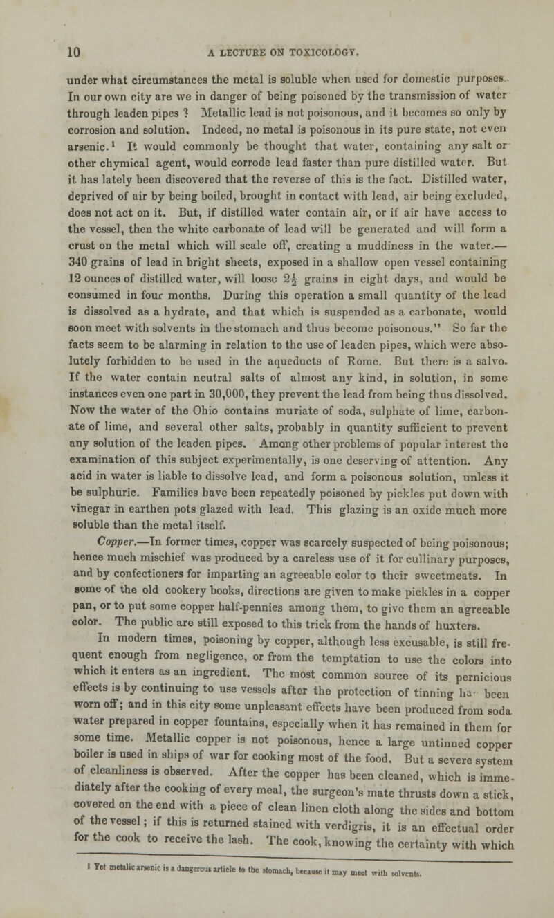 under what circumstances the metal is soluble when used for domestic purposes In our own city are we in danger of being poisoned by the transmission of water through leaden pipes ? Metallic lead is not poisonous, and it becomes so only by corrosion and solution. Indeed, no metal is poisonous in its pure state, not even arsenic.1 It would commonly be thought that water, containing any salt or other chymical agent, would corrode lead faster than pure distilled water. But it has lately been discovered that the reverse of this is the fact. Distilled water, deprived of air by being boiled, brought in contact with lead, air being excluded, does not act on it. But, if distilled water contain air, or if air have access to the vessel, then the white carbonate of lead will be generated and will form a crust on the metal which will scale off, creating a muddiness in the water.— 340 grains of lead in bright sheets, exposed in a shallow open vessel containing 12 ounces of distilled water, will loose 2^ grains in eight days, and would be consumed in four months. During this operation a small quantity of the lead is dissolved as a hydrate, and that which is suspended as a carbonate, would soon meet with solvents in the stomach and thus become poisonous. So far the facts seem to be alarming in relation to the use of leaden pipes, which were abso- lutely forbidden to be used in the aqueducts of Rome. But there is a salvo. If the water contain neutral salts of almost any kind, in solution, in some instances even one part in 30,000, they prevent the lead from being thus dissolved. Now the water of the Ohio contains muriate of soda, sulphate of lime, carbon- ate of lime, and several other salts, probably in quantity sufficient to prevent any solution of the leaden pipes. Among other problems of popular interest the examination of this subject experimentally, is one deserving of attention. Any acid in water is liable to dissolve lead, and form a poisonous solution, unless it be sulphuric. Families have been repeatedly poisoned by pickles put down with vinegar in earthen pots glazed with lead. This glazing is an oxide much more soluble than the metal itself. Copper.—In former times, copper was scarcely suspected of being poisonous; hence much mischief was produced by a careless use of it for cullinary purposes, and by confectioners for imparting an agreeable color to their sweetmeats. In some of the old cookery books, directions are given to make pickles in a copper pan, or to put some copper half-pennies among them, to give them an agreeable color. The public are still exposed to this trick from the hands of huxters. In modern times, poisoning by copper, although less excusable, is still fre- quent enough from negligence, or from the temptation to use the colors into which it enters as an ingredient. The most common source of its pernicious effects is by continuing to use vessels after the protection of tinning ha- been worn off; and in this city some unpleasant effects have been produced from soda water prepared in copper fountains, especially when it has remained in them for some time. Metallic copper is not poisonous, hence a large untinncd copper boiler is used in ships of war for cooking most of the food. But a severe system of cleanliness is observed. After the copper has been cleaned, which is imme- diately after the cooking of every meal, the surgeon's mate thrusts down a stick, covered on the end with a piece of clean linen cloth along the sides and bottom of the vessel; if this is returned stained with verdigris, it is an effectual order for the cook to receive the lash. The cook, knowing the certainty with which I Tet metalic arsenic is a dangerous article to tbe stomach, because it may meet with solvents.