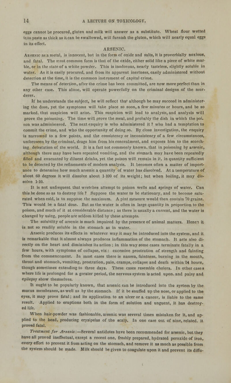 eggs cannot be procured, gluten and milk will answer as a substitute. Wheat flour wetted into paste as thick as it can he swallowed, will furnish the gluten, which will nearly equal eggs in its effect. ARSENIC. Arsenic as a metal, is innocent, but in the form of oxide and salts, it is proverbially noxious, and fatal. The most common form is that of the oxide, either solid like a piece of white mar- ble, or in the stale of a white powder. This is inodorous, nearly tasteless, slightly soluble in water. As it is easily procured, and from its apparent inertness, easily administered without detection at the time, it is the common instrument of capital crime. The means of detection, after the crime lias been committed, are now more perfect than in any other case. This alone, will operate powerfully on the criminal designs of the mur- derer. If he understands the subject, he will reflect that although he may succeed in administer- ing the dose, yet the symptoms will take place so soon, a few minutes or hours, and be so marked, that suspicion will arise. This suspicion will lead to analysis, and analysis will prove the poisoning. The time will prove the meal, and probably the dish in which the poi. son was administered. The next enquiry is who administered it? who had a temptation to commit the crime, and who the opportunity of doing so. By close investigation, the enquiry is narrowed to a few points, and the consistency or inconsistency of a few circumstances, unforeseen by the criminal, drags him from his concealment, and exposes him to the scorch- ing detestation of the world. It is a fact not commonly known, that in poisoning by arsenic, although there may have been repeated vomiting, and the stomach may have been repeatedly filled and evacuated by diluent drinks, yet the poison will remain in it, in quantity sufficient to be detected by the refinements of modern analysis. It becomes often a matter of import- ance to determine how much arsenic a quantity of water has dissolved. At a temperature of about CO degrees it will dissolve about 1-100 of its weight; but when boiling, it may dis- solve 1-10. It is not unftequent that wretches attempt to poison wells and springs of water. Can this be done so as to destroy life ? Suppose the water to be stationary, and to become satu- rated when cold, is to suppose the maximum. A pint measure would then contain 70 grains. This would be a fatal dose. But as the water is often in large quantity in proportion to the poison, and much of it at considerable distance ; as there is usually a current, and the water is changed by using, people are seldom killed by these attempts. The solubility of arsenic is much impaired by the presence of animal matters. Henc-? it is not so readily soluble in the stomach as in water. Arsenic produces its effects in whatever way it may be introduced into the system, and it is remarkable that it almost always produces inflammation of the stomach. It acts also di- rectly on the heart and diminishes its action ; in this way some cases terminate fatally in a few hours, with symptoms of collapse, viz : excessive prostration of strength and fainting from the commencement. In most cases there is nausea, faintness, burning in the mouth, throat and stomach, vomiting, prostration, pain, cramps, collapse and death within 24 hours, though sometimes extending to three days. These cases resemble cholera. In other cases where life is prolonged for a greater period, the nervous system is acted upon, and palsy and epilepsy show themselves. It ought to be popularly known, that arsenic can be introduced into the system by the mucus membranes, as well as by the stomach. If it be snuffed up the nose, or applied to the eyes, it may prove fatal; and its application to an ulcer or a cancer, is liable to the same result. Applied to eruptions both in the form of solution and unguent, it has destroy- ed life. When hair-powder was fashionable, arsenic was several times mistaken for it, and ap- plied to the head, producing erysipelas of the scalp. In one case out of nine, related, it proved fatal. Treatment for Arsenic:— Several antidotes have been recommended for arsenic, but they have all proved ineffectual, except a recent one, freshly prepared, hydrated peroxide of iron, every effort to prevent it from acting on the stomach, and remove it as much as possible from the system should be made. Milk should be given to coagulate upon it and prevent its diffu-