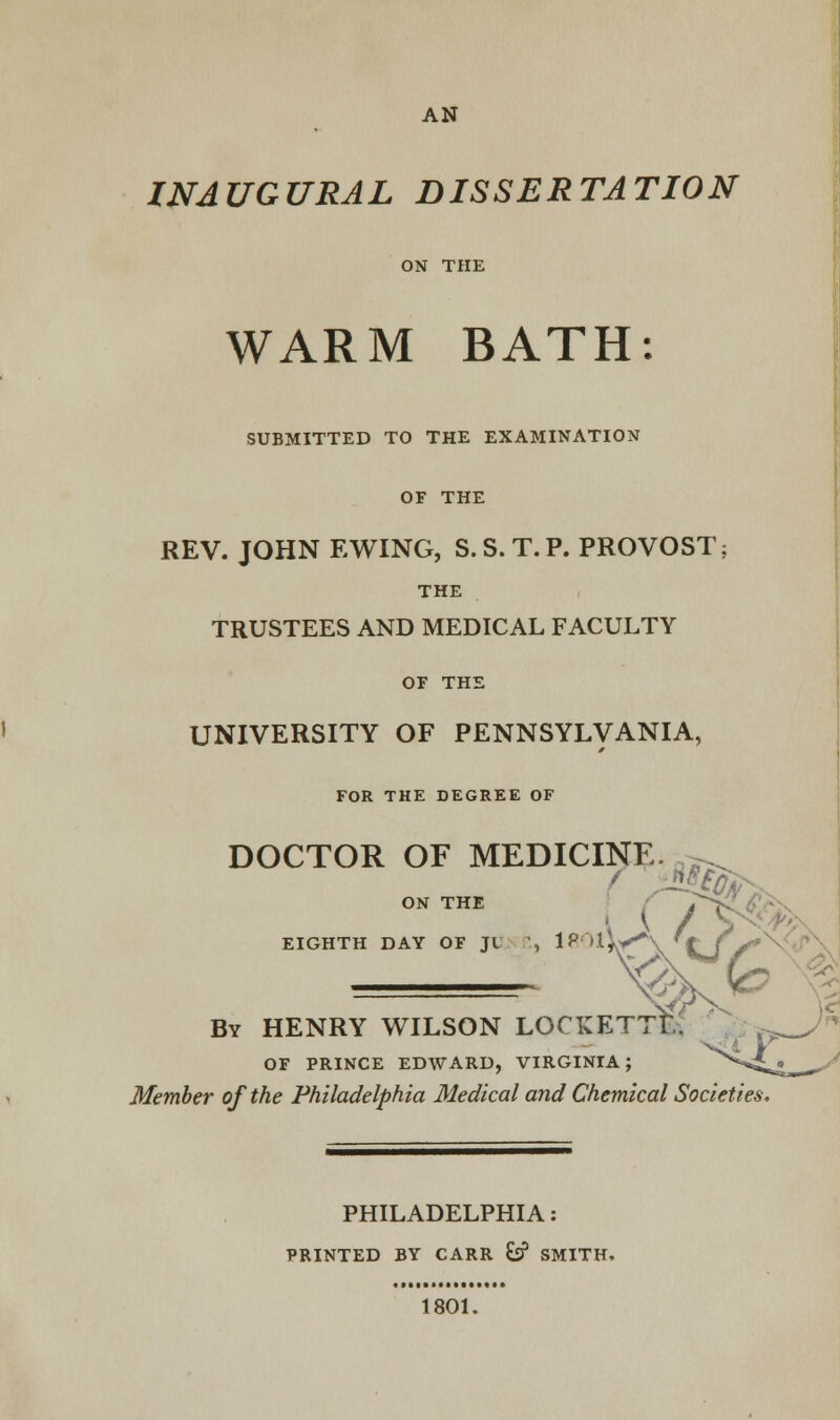 AN INAUGURAL DISSERTATION ON THE WARM BATH: SUBMITTED TO THE EXAMINATION OF THE REV. JOHN EWING, S.S.T.P. PROVOST; THE TRUSTEES AND MEDICAL FACULTY OF THE UNIVERSITY OF PENNSYLVANIA, FOR THE DEGREE OF DOCTOR OF MEDICINE. -^ ON THE ' '& EIGHTH DAY OF Jt 1, 1P,l*A t J/ By HENRY WILSON LOCKETTE. OF PRINCE EDWARD, VIRGINIA; ^^ • Member of the Philadelphia Medical and Chemical Societies PHILADELPHIA: PRINTED BY CARR &? SMITH. 1801.