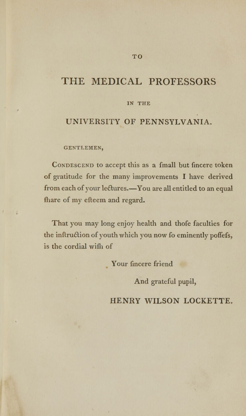 THE MEDICAL PROFESSORS IN THE UNIVERSITY OF PENNSYLVANIA. GENTLEMEN, Condescend to accept this as a fmall but fincere token of gratitude for the many improvements I have derived from each of your lectures.—You are all entitled to an equal fhare of my efteem and regard. That you may long enjoy health and thofe faculties for the inftruction of youth which you now fo eminently poffefs, is the cordial wifli of Your fincere friend And grateful pupil,