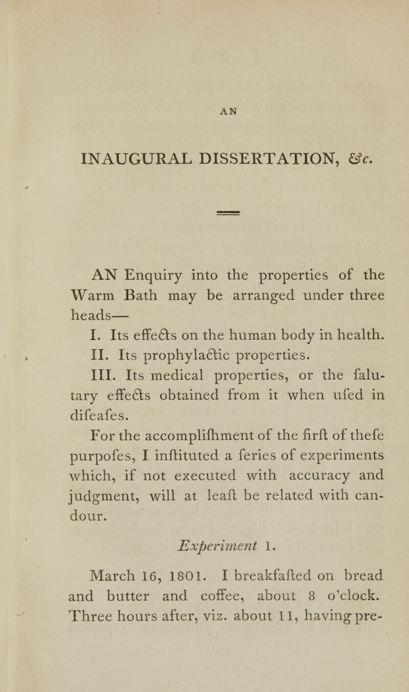 INAUGURAL DISSERTATION, &c. AN Enquiry into the properties of the Warm Bath may be arranged under three heads— I. Its effects on the human body in health. II. Its prophylactic properties. III. Its medical properties, or the falu- tary effects obtained from it when ufed in difeafes. For the accomplifhment of the firft of thefe purpofes, I inftituted a feries of experiments which, if not executed with accuracy and judgment, will at leaf! be related with can- dour. Experiment 1. March 16, 1801. I breakfafled on bread and butter and coffee, about 8 o'clock. Three hours after, viz. about 11, having pre-