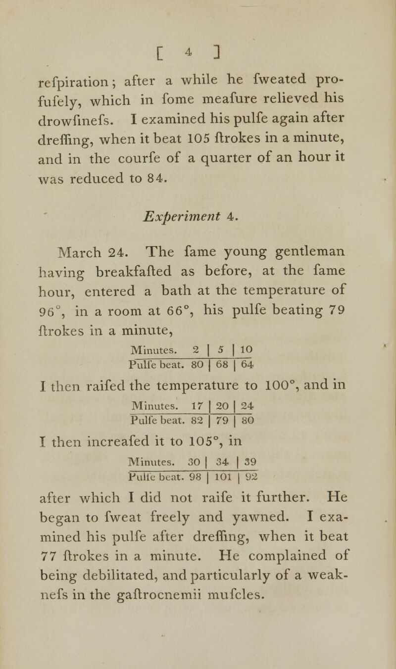 refpiration; after a while he fweated pro- fufely, which in fome meafure relieved his drowfinefs. I examined his pulfe again after drefiing, when it beat 105 flrokes in a minute, and in the courfe of a quarter of an hour it was reduced to 84. Experiment 4. March 24. The fame young gentleman having breakfafted as before, at the fame hour, entered a bath at the temperature of 96°, in a room at 66°, his pulfe beating 79 flrokes in a minute, Minutes. 2 [ 5 | 10 Pulfe beat. 80 j 68 | 64 I then raifed the temperature to 100°, and in Minutes. 17 | 20 | 24 Pulfe beat. 82 | 79 j 80 I then increafed it to 105°, in Minutes. 30 | 34 | 39 Pulfe beat. 98 | 101 | 92 after which I did not raife it further. He began to fweat freely and yawned. I exa- mined his pulfe after dreffmg, when it beat 77 flrokes in a minute. He complained of being debilitated, and particularly of a weak- nefs in the gaflrocnemii mufcles.