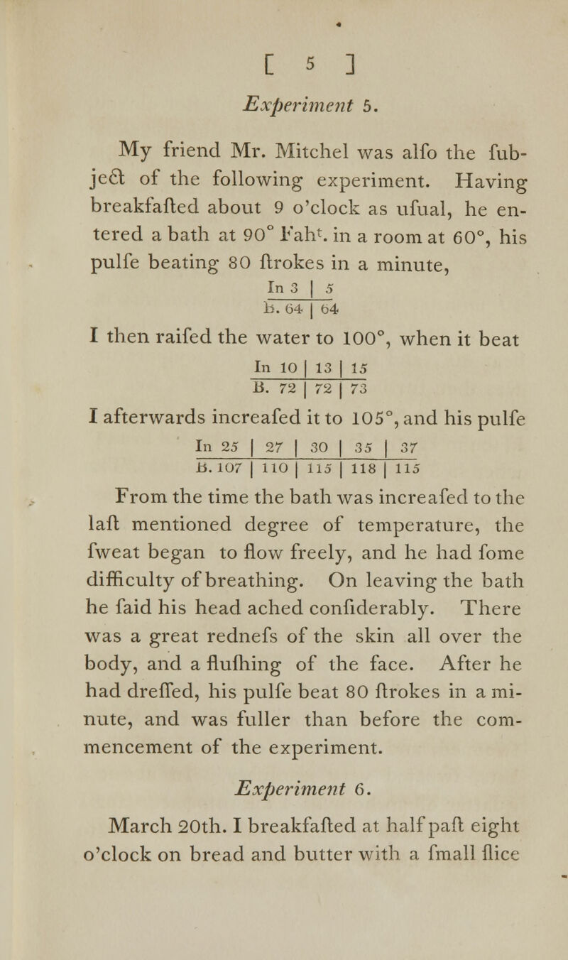 Experiment 5. My friend Mr. Mitchel was alfo the fub- jecl of the following experiment. Having breakfafted about 9 o'clock as ufual, he en- tered a bath at 90° Fan*, in a room at 60°, his pulfe beating 80 ftrokes in a minute, In 3 | 5 b. 64 | t>4 I then raifed the water to 100°, when it beat In 10 [ 13 | 15 B. 72 J 72 | 73 I afterwards increafed it to 105°, and his pulfe In 25 | 27 | 30 | 35 | 37 H. 107 J 110 | 115 I 118 | 115 From the time the bath was increafed to the lafl mentioned degree of temperature, the fweat began to flow freely, and he had fome difficulty of breathing. On leaving the bath he faid his head ached confiderably. There was a great rednefs of the skin all over the body, and a flufhing of the face. After he had drefTed, his pulfe beat 80 ftrokes in a mi- nute, and was fuller than before the com- mencement of the experiment. Experiment 6. March 20th. I breakfafted at half paft eight o'clock on bread and butter with a fmall flice