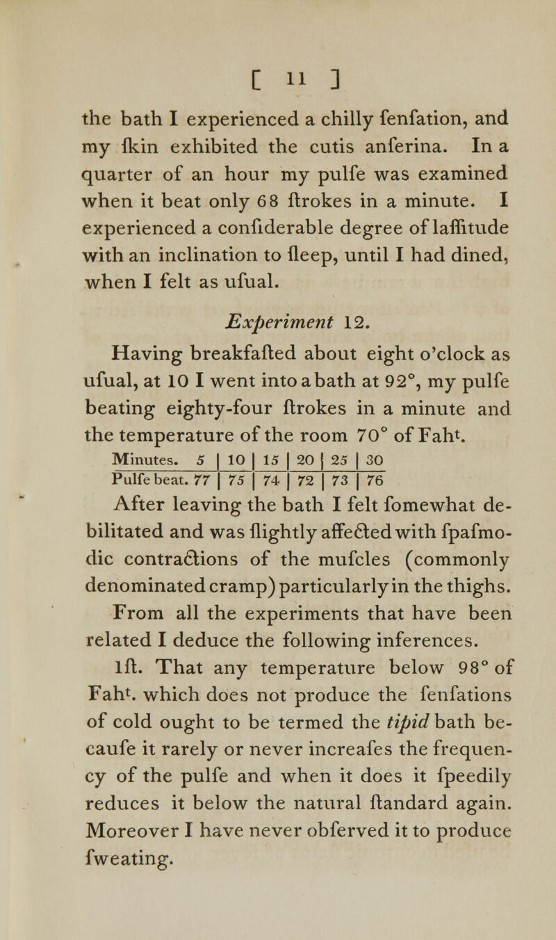 the bath I experienced a chilly fenfation, and my ikin exhibited the cutis anferina. In a quarter of an hour my pulfe was examined when it beat only 68 ftrokes in a minute. I experienced a confiderable degree of laflitude with an inclination to fleep, until I had dined, when I felt as ufual. Experiment 12. Having breakfafled about eight o'clock as ufual, at 10 I went intoabath at 92°, my pulfe beating eighty-four ftrokes in a minute and the temperature of the room 70° of Fan*. Minutes. 5 | 10 | 15 | 20 | 25 | 30 Pulfe beat. 77 \ 75 | 74 | 72 | 73 | 76 After leaving the bath I felt fomewhat de- bilitated and was (lightly affected with fpafmo- dic contractions of the mufcles (commonly denominated cramp) particularly in the thighs. From all the experiments that have been related I deduce the following inferences. lft. That any temperature below 98° of Fah1. which does not produce the fenfations of cold ought to be termed the tipid bath be- caufe it rarely or never increafes the frequen- cy of the pulfe and when it does it fpeedily reduces it below the natural ftandard again. Moreover I have never obferved it to produce fw eating.