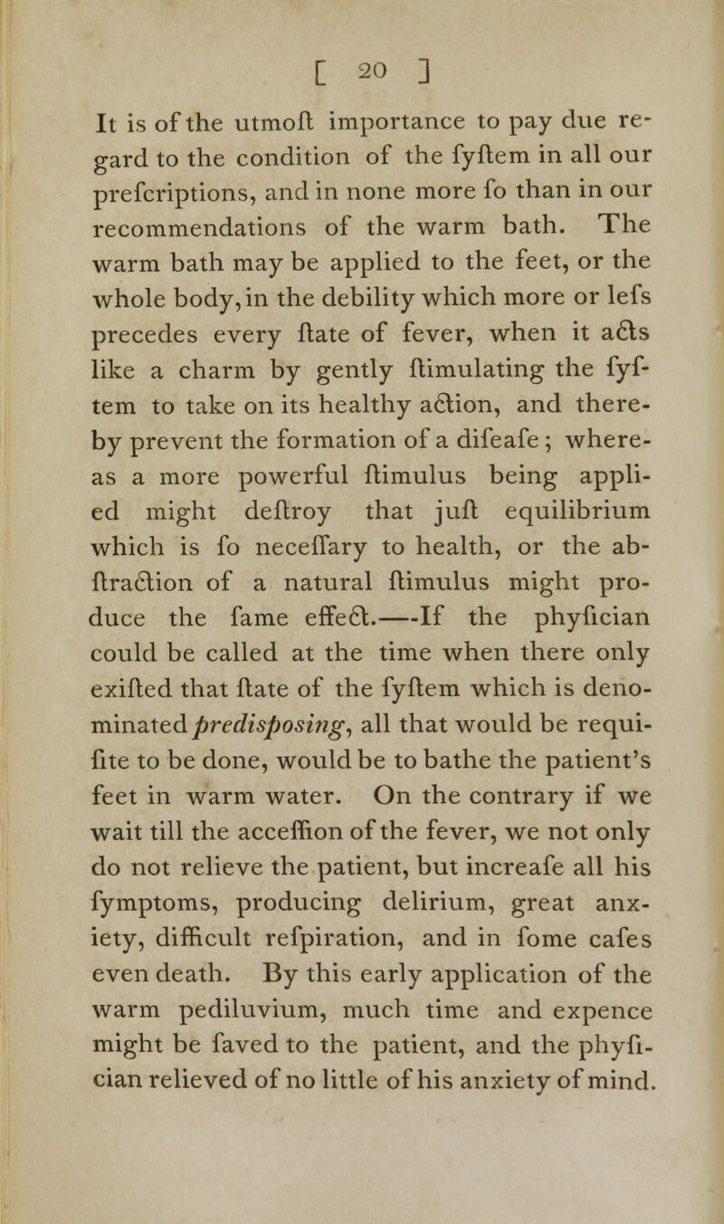 It is of the utmofl importance to pay due re- gard to the condition of the fyflem in all our prescriptions, and in none more fo than in our recommendations of the warm bath. The warm bath may be applied to the feet, or the whole body, in the debility which more or lefs precedes every flate of fever, when it a£ts like a charm by gently flimulating the fyf- tem to take on its healthy action, and there- by prevent the formation of a difeafe ; where- as a more powerful flimulus being appli- ed might deflroy that jufl equilibrium which is fo neceflary to health, or the ab- ftraclion of a natural flimulus might pro- duce the fame effe£t. If the phyfician could be called at the time when there only exifled that ftate of the fyflem which is deno- minated predisposing, all that would be requi- fite to be done, would be to bathe the patient's feet in warm water. On the contrary if we wait till the acceffion of the fever, we not only do not relieve the patient, but increafe all his fymptoms, producing delirium, great anx- iety, difficult refpiration, and in fome cafes even death. By this early application of the warm pediluvium, much time and expence might be faved to the patient, and the phyfi- cian relieved of no little of his anxiety of mind.