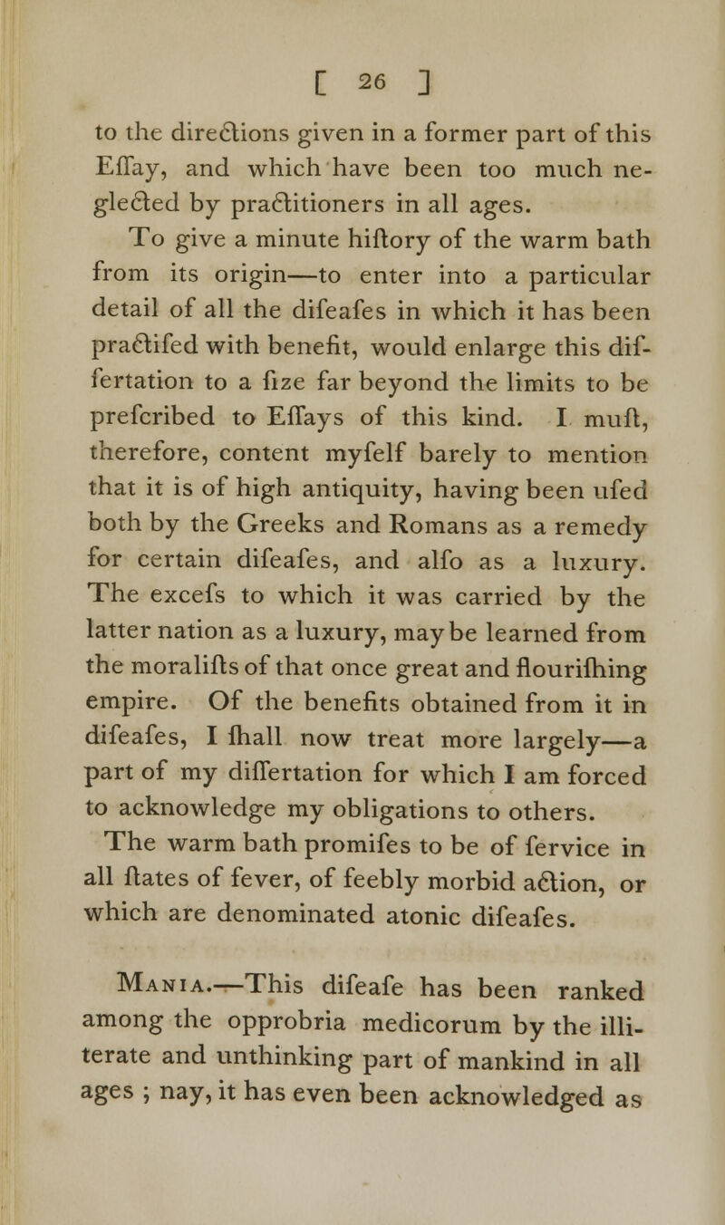 to the directions given in a former part of this EfTay, and which have been too much ne- glected by practitioners in all ages. To give a minute hiftory of the warm bath from its origin—to enter into a particular detail of all the difeafes in which it has been practifed with benefit, would enlarge this dif- fertation to a fize far beyond the limits to be prefcribed to Eflays of this kind. I muft, therefore, content myfelf barely to mention that it is of high antiquity, having been ufed both by the Greeks and Romans as a remedy for certain difeafes, and alfo as a luxury. The excefs to which it was carried by the latter nation as a luxury, maybe learned from the moralifts of that once great and nourifhing empire. Of the benefits obtained from it in difeafes, I fhall now treat more largely—a part of my dhTertation for which I am forced to acknowledge my obligations to others. The warm bath promifes to be of fervice in all flates of fever, of feebly morbid action, or which are denominated atonic difeafes. Mania.—This difeafe has been ranked among the opprobria medicorum by the illi- terate and unthinking part of mankind in all ages ; nay, it has even been acknowledged as