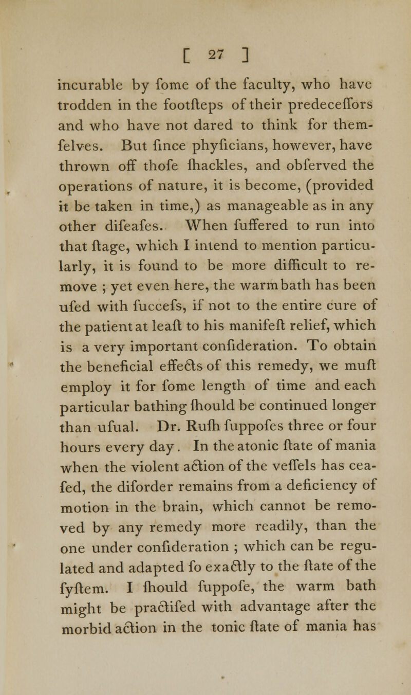 incurable by fome of the faculty, who have trodden in the footfteps of their predeceflbrs and who have not dared to think for them- felves. But fince phyficians, however, have thrown off thofe fhackles, and obferved the operations of nature, it is become, (provided it be taken in time,) as manageable as in any other difeafes. When fuffered to run into that flage, which I intend to mention particu- larly, it is found to be more difficult to re- move ; yet even here, the warm bath has been ufed with fuccefs, if not to the entire cure of the patient at lead to his manifeft relief, which is a very important confideration. To obtain the beneficial effects of this remedy, we muft employ it for fome length of time and each particular bathing fhould be continued longer than ufual. Dr. Rufh fuppofes three or four hours every day . In the atonic ftate of mania when the violent action of the veffels has cea- fed, the diforder remains from a deficiency of motion in the brain, which cannot be remo- ved by any remedy more readily, than the one under confideration ; which can be regu- lated and adapted fo exactly to the ftate of the fyftem. I lhould fuppofe, the warm bath might be praclifed with advantage after the morbid action in the tonic ftate of mania has