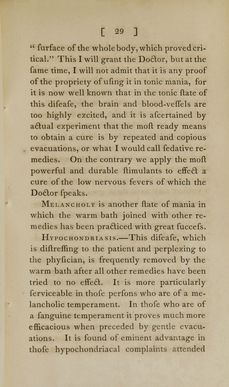  furface of the whole body, which proved cri- tical. This I will grant the Doclor, but at the fame time, I will not admit that it is any proof of the propriety of ufmg it in tonic mania, for it is now well known that in the tonic ftate of this difeafe, the brain and blood-vefTels are too highly excited, and it is afcertained by aclual experiment that the moft ready means to obtain a cure is by repeated and copious evacuations, or what I would call fedative re- medies. On the contrary we apply the moll powerful and durable flimulants to erTecl; a cure of the low nervous fevers of which the Doclor fpeaks. Melancholy is another ftate of mania in which the warm bath joined with other re- medies has been practiced with great fuccefs. Hypochondriasis.—This difeafe, which is diftreffing to the patient and perplexing to the phyfician, is frequently removed by the warm bath after all other remedies have been tried to no effe£t. It is more particularly ferviceable in thofe perfons who are of a me- lancholic temperament. In thofe who are of a fanguine temperament it proves much more efficacious when preceded by gentle evacu- ations. It is found of eminent advantage in thofe hypochondriacal complaints attended