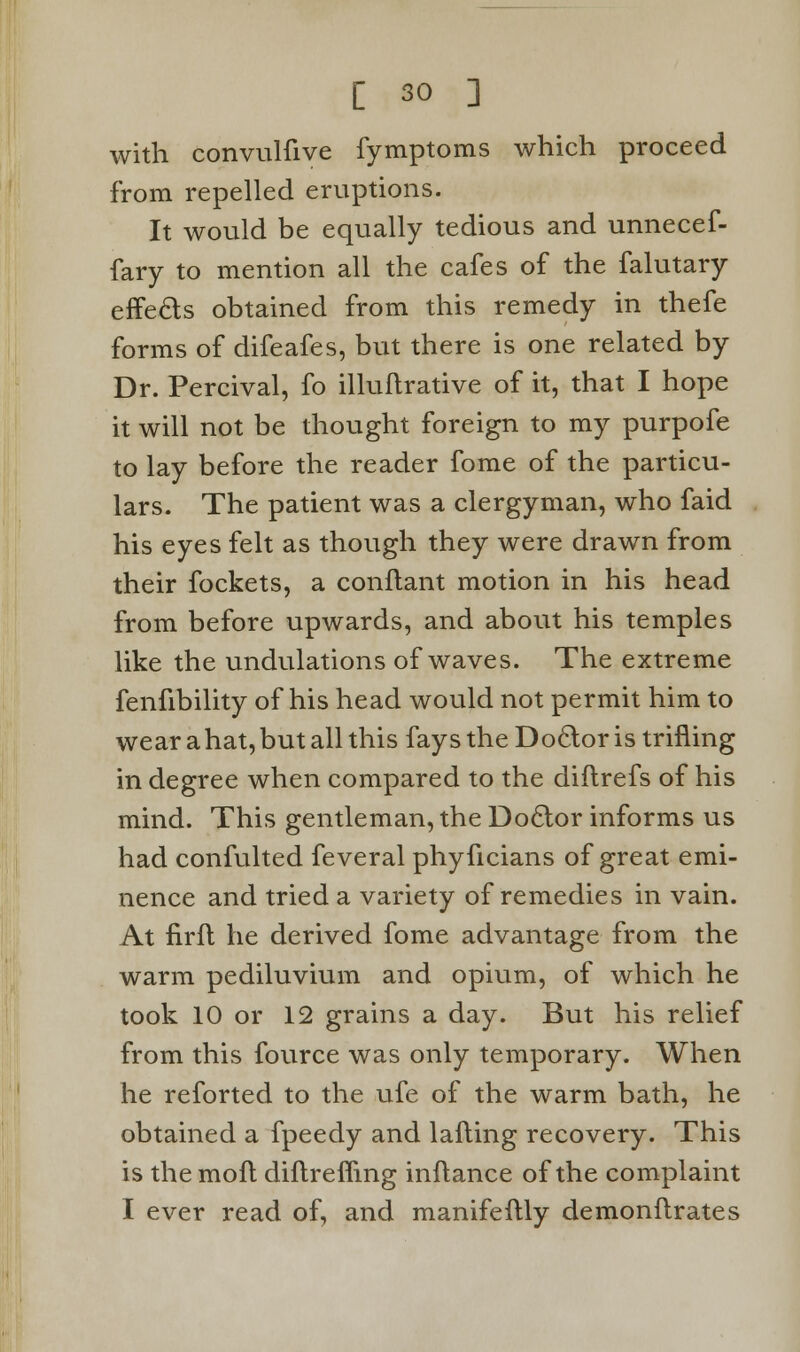 with convulfive fymptoms which proceed from repelled eruptions. It would be equally tedious and unnecef- fary to mention all the cafes of the falutary effects obtained from this remedy in thefe forms of difeafes, but there is one related by Dr. Percival, fo illuftrative of it, that I hope it will not be thought foreign to my purpofe to lay before the reader fome of the particu- lars. The patient was a clergyman, who faid his eyes felt as though they were drawn from their fockets, a conflant motion in his head from before upwards, and about his temples like the undulations of waves. The extreme fenfibility of his head would not permit him to wear a hat, but all this fays the Doctor is trifling in degree when compared to the diflrefs of his mind. This gentleman, the Doctor informs us had confulted feveral phyficians of great emi- nence and tried a variety of remedies in vain. At firfl he derived fome advantage from the warm pediluvium and opium, of which he took 10 or 12 grains a day. But his relief from this fource was only temporary. When he reforted to the ufe of the warm bath, he obtained a fpeedy and lafting recovery. This is the moft diftreffing inftance of the complaint I ever read of, and manifeftly demonftrates