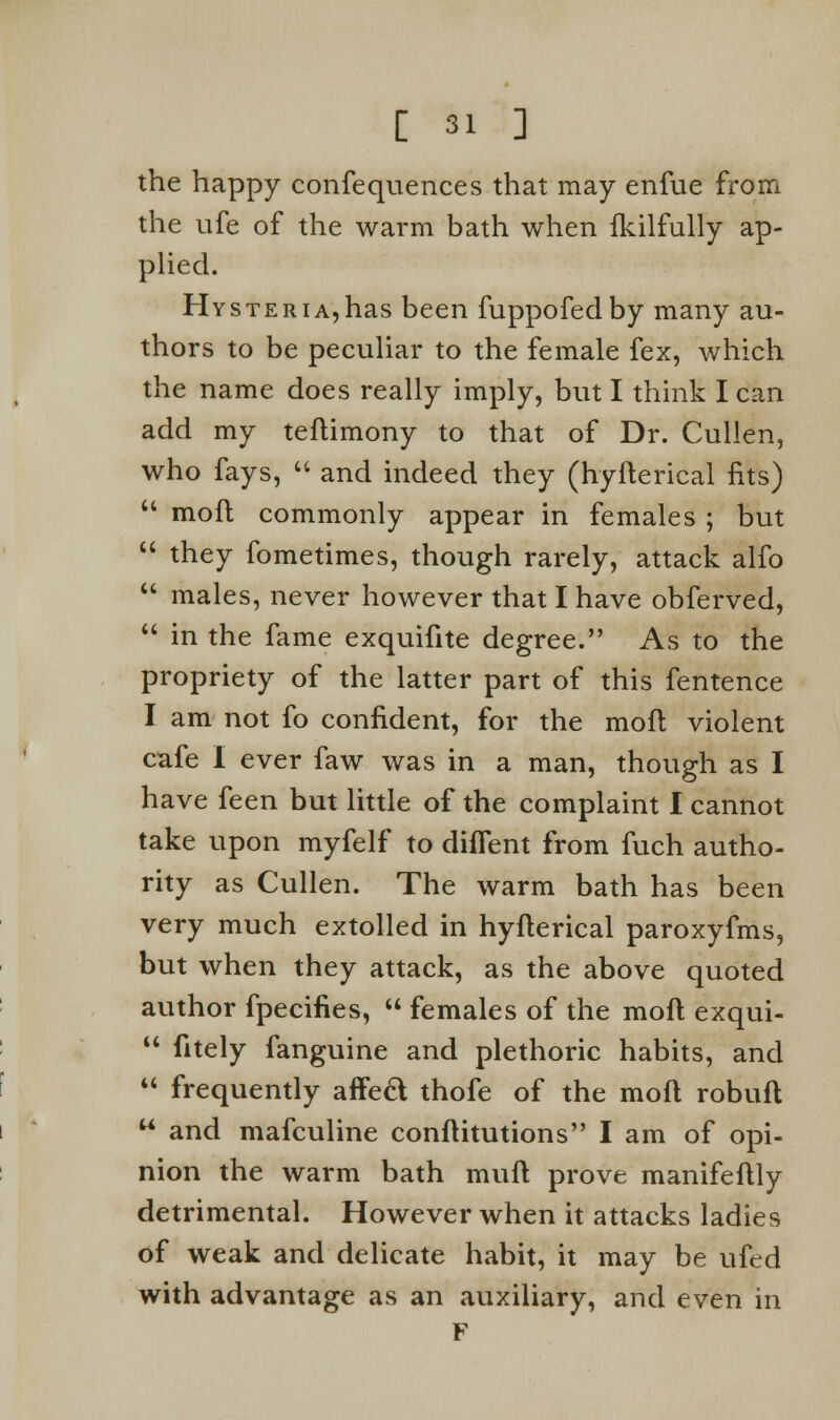 the happy confequences that may enfue from the ufe of the warm bath when Ikilfully ap- plied. Hysteria, has been fuppofedby many au- thors to be peculiar to the female fex, which the name does really imply, but I think I can add my teflimony to that of Dr. Cullen, who fays,  and indeed they (hyflerical fits)  moft commonly appear in females ; but  they fometimes, though rarely, attack alfo  males, never however that I have obferved,  in the fame exquifite degree. As to the propriety of the latter part of this fentence I am not fo confident, for the moft violent cafe I ever faw was in a man, though as I have feen but little of the complaint I cannot take upon myfelf to difTent from fuch autho- rity as Cullen. The warm bath has been very much extolled in hyflerical paroxyfms, but when they attack, as the above quoted author fpecifies,  females of the moft exqui-  fitely fanguine and plethoric habits, and  frequently affect thofe of the moft robuft  and mafculine conftitutions I am of opi- nion the warm bath mult prove manifeftly detrimental. However when it attacks ladies of weak and delicate habit, it may be ufed with advantage as an auxiliary, and even in F