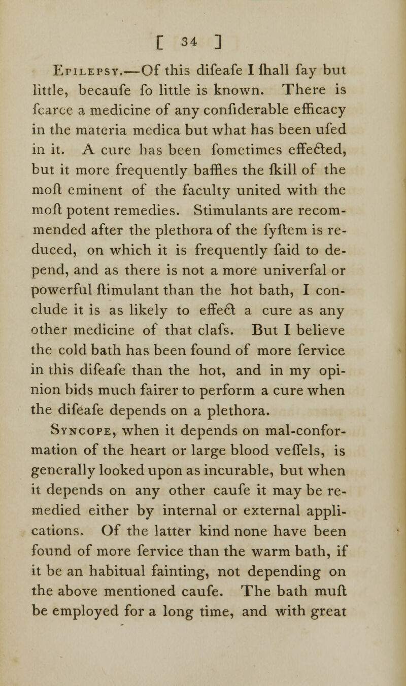 Epilepsy.—Of this difeafe I fhall fay but little, becaufe fo little is known. There is fcarce a medicine of any confiderable efficacy in the materia medica but what has been ufed in it. A cure has been fometimes effected, but it more frequently baffles the {kill of the mofl eminent of the faculty united with the mofl potent remedies. Stimulants are recom- mended after the plethora of the fyflem is re- duced, on which it is frequently faid to de- pend, and as there is not a more univerfal or powerful flimulant than the hot bath, I con- clude it is as likely to effe6l a cure as any other medicine of that clafs. But I believe the cold bath has been found of more fervice in this difeafe than the hot, and in my opi- nion bids much fairer to perform a cure when the difeafe depends on a plethora. Syncope, when it depends on mal-confor- mation of the heart or large blood veflels, is generally looked upon as incurable, but when it depends on any other caufe it may be re- medied either by internal or external appli- cations. Of the latter kind none have been found of more fervice than the warm bath, if it be an habitual fainting, not depending on the above mentioned caufe. The bath muft be employed for a long time, and with great