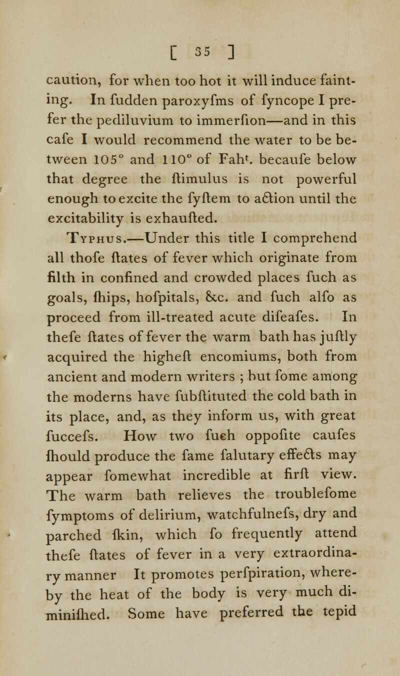 caution, for when too hot it will induce faint- ing. In fudden paroxyfms of fyncope I pre- fer the pediluvium to immerfion—and in this cafe I would recommend the water to be be- tween 105° and 110° of Fan*, becaufe below that degree the flimulus is not powerful enough to excite the fyflem to action until the excitability is exhaufled. Typhus.—Under this title I comprehend all thofe ftates of fever which originate from filth in confined and crowded places fuch as goals, fhips, hofpitals, &c. and fuch alfo as proceed from ill-treated acute difeafes. In thefe dates of fever the warm bath has juftly acquired the higheft encomiums, both from ancient and modern writers ; but fome among the moderns have fubftituted the cold bath in its place, and, as they inform us, with great fuccefs. How two fuch oppofite caufes fhould produce the fame falutary effects may appear fomewhat incredible at firfl view. The warm bath relieves the troublefome fymptoms of delirium, watchfulnefs, dry and parched fkin, which fo frequently attend thefe ftates of fever in a very extraordina- ry manner It promotes perfpiration, where- by the heat of the body is very much di- minifhed. Some have preferred the tepid