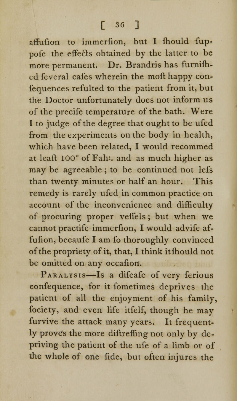 affufion to immerfion, but I fhould fup- poie the effects obtained by the latter to be more permanent. Dr. Brandris has furnifh- ed feveral cafes wherein the mod happy con- fequences refulted to the patient from it, but the Doctor unfortunately does not inform us of the precife temperature of the bath. Were I to judge of the degree that ought to be ufed from the experiments on the body in health, which have been related, I would recommed at leafl 100° of Fan, and as much higher as may be agreeable ; to be continued not lefs than twenty minutes or half an hour. This remedy is rarely ufed in common practice on account of the inconvenience and difficulty of procuring proper veffels; but when we cannot practife immerfion, I would advife af- fufion, becaufe I am fo thoroughly convinced of the propriety of it, that, I think itlhould not be omitted on any occafion. Paralysis—Is a difeafe of very ferious confequence, for it fometimes deprives the patient of all the enjoyment of his family, fociety, and even life itfelf, though he may furvive the attack many years. It frequent- ly proves the more diflreffing not only by de- priving the patient of the ufe of a limb or of the whole of one fide, but often injures the